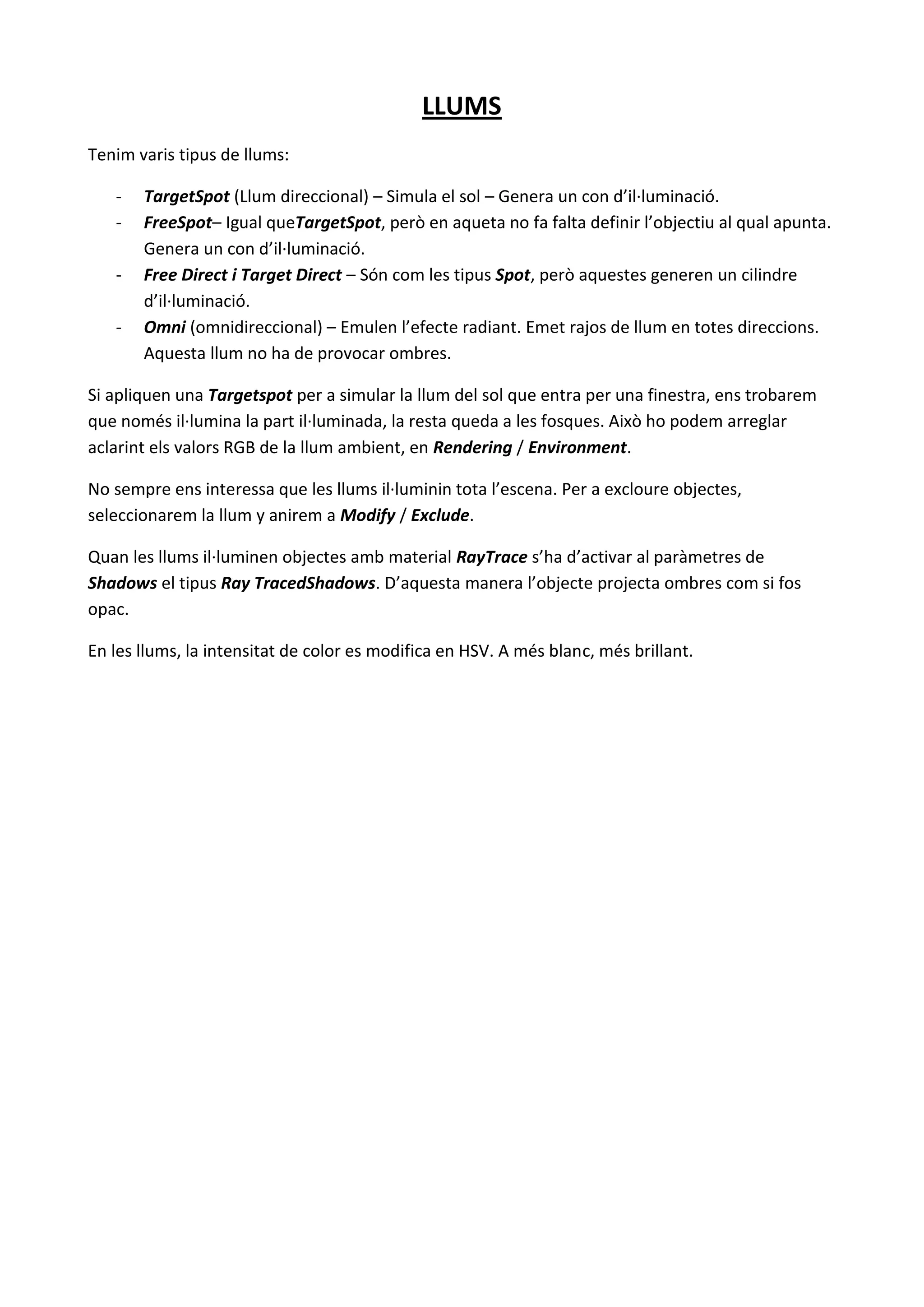 LLUMS
Tenim varis tipus de llums:

   -   TargetSpot (Llum direccional) – Simula el sol – Genera un con d’il·luminació.
   -   FreeSpot– Igual queTargetSpot, però en aqueta no fa falta definir l’objectiu al qual apunta.
       Genera un con d’il·luminació.
   -   Free Direct i Target Direct – Són com les tipus Spot, però aquestes generen un cilindre
       d’il·luminació.
   -   Omni (omnidireccional) – Emulen l’efecte radiant. Emet rajos de llum en totes direccions.
       Aquesta llum no ha de provocar ombres.

Si apliquen una Targetspot per a simular la llum del sol que entra per una finestra, ens trobarem
que només il·lumina la part il·luminada, la resta queda a les fosques. Això ho podem arreglar
aclarint els valors RGB de la llum ambient, en Rendering / Environment.

No sempre ens interessa que les llums il·luminin tota l’escena. Per a excloure objectes,
seleccionarem la llum y anirem a Modify / Exclude.

Quan les llums il·luminen objectes amb material RayTrace s’ha d’activar al paràmetres de
Shadows el tipus Ray TracedShadows. D’aquesta manera l’objecte projecta ombres com si fos
opac.

En les llums, la intensitat de color es modifica en HSV. A més blanc, més brillant.
 