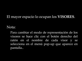 El mayor espacio lo ocupan los VISORES.

Nota:
  Para cambiar el modo de representación de los
  visores se hace clic con el botón derecho del
  ratón en el nombre de cada visor y se
  selecciona en el menú pop-up que aparece en
  pantalla..
 