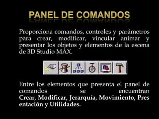 Proporciona comandos, controles y parámetros
para crear, modificar, vincular animar y
presentar los objetos y elementos de la escena
de 3D Studio MAX.




Entre los elementos que presenta el panel de
comandos              se          encuentran
Crear, Modificar, Jerarquía, Movimiento, Pres
entación y Utilidades.
 