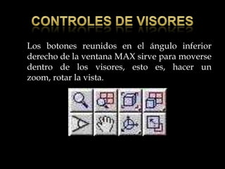 Los botones reunidos en el ángulo inferior
derecho de la ventana MAX sirve para moverse
dentro de los visores, esto es, hacer un
zoom, rotar la vista.
 