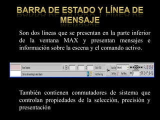 Son dos líneas que se presentan en la parte inferior
de la ventana MAX y presentan mensajes e
información sobre la escena y el comando activo.




También contienen conmutadores de sistema que
controlan propiedades de la selección, precisión y
presentación
 