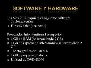 3ds Max 2010 requiere el siguiente software
  suplementario:
 DirectX 9.0c* (necesario)



Procesador Intel Pentium 4 o superior
 1 GB de RAM (se recomienda 2 GB)

 1 GB de espacio de intercambio (se recomienda 2
  GB)
 Tarjeta gráfica de 128 MB

 1 GB de espacio en disco

 Unidad de DVD-ROM
 