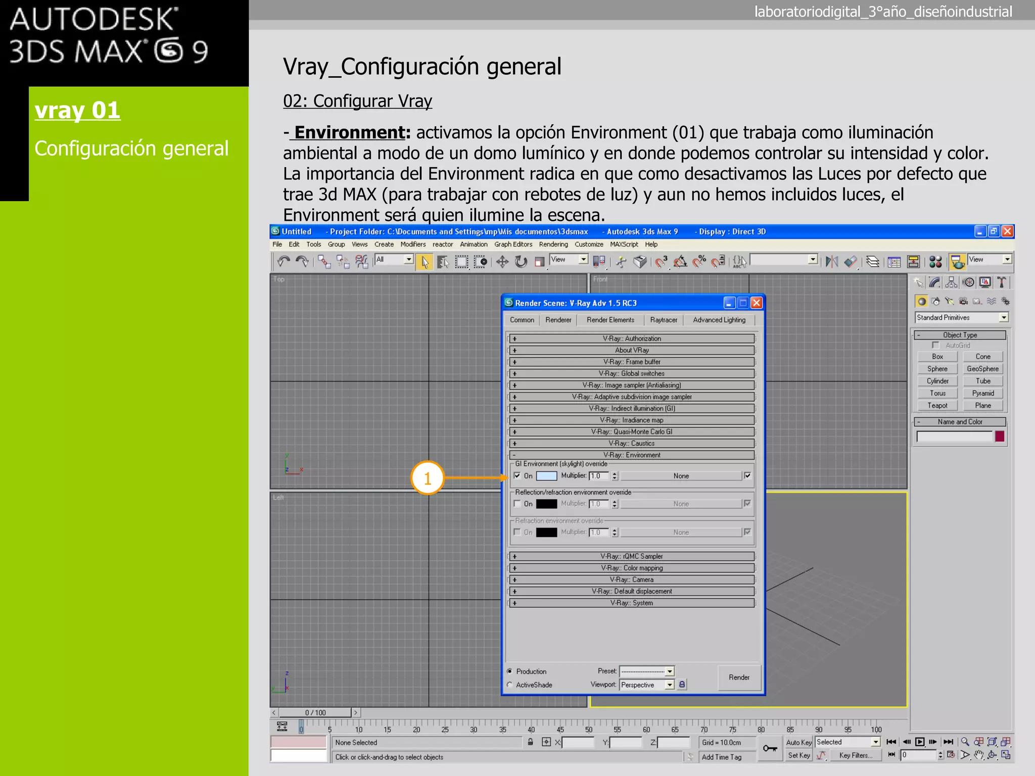 vray 01 Configuración general Vray_Configuración general 02: Configurar Vray Environment :  activamos la opción Environment (01) que trabaja como iluminación ambiental a modo de un domo lumínico y en donde podemos controlar su intensidad y color. La importancia del Environment radica en que como desactivamos las Luces por defecto que trae 3d MAX (para trabajar con rebotes de luz) y aun no hemos incluidos luces, el Environment será quien ilumine la escena. 1 laboratoriodigital_3°año_diseñoindustrial 