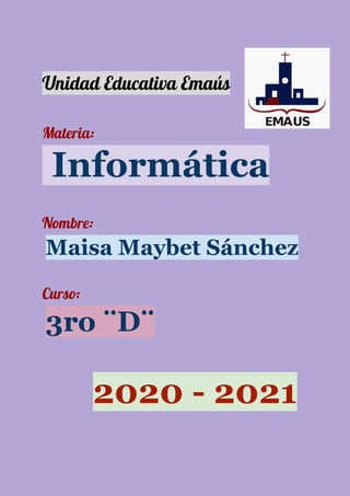  
 
Unidad Educativa Emaús  
 
Materia: 
​ ​Informática
 
Nombre: 
​Maisa Maybet Sánchez
Curso:  
​3ro ¨D¨
​ ​2020 - 2021
 
 
