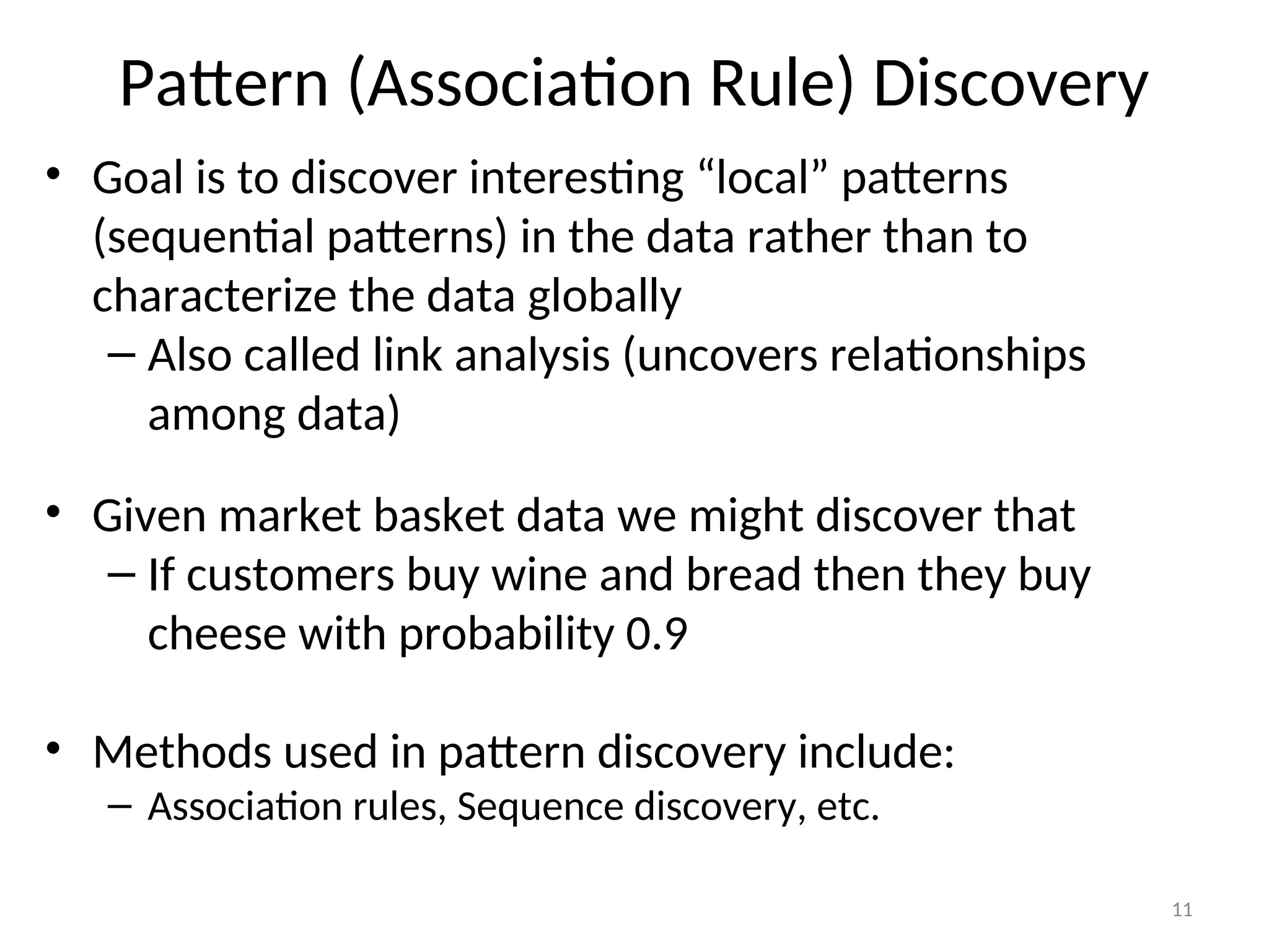 Pattern (Association Rule) Discovery
• Goal is to discover interesting “local” patterns
(sequential patterns) in the data rather than to
characterize the data globally
– Also called link analysis (uncovers relationships
among data)
• Given market basket data we might discover that
– If customers buy wine and bread then they buy
cheese with probability 0.9
• Methods used in pattern discovery include:
– Association rules, Sequence discovery, etc.
11
 