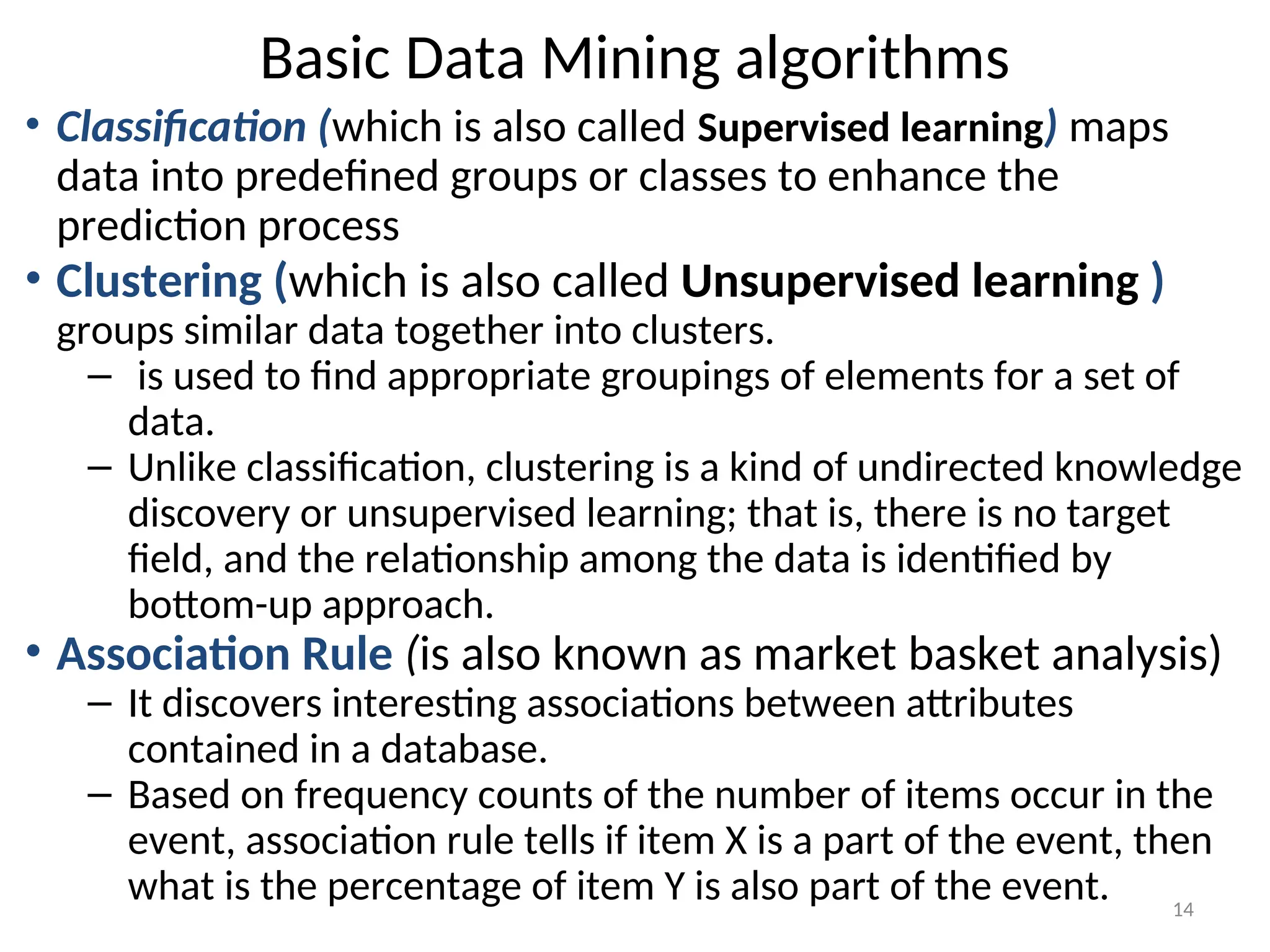Basic Data Mining algorithms
• Classification (which is also called Supervised learning) maps
data into predefined groups or classes to enhance the
prediction process
• Clustering (which is also called Unsupervised learning )
groups similar data together into clusters.
– is used to find appropriate groupings of elements for a set of
data.
– Unlike classification, clustering is a kind of undirected knowledge
discovery or unsupervised learning; that is, there is no target
field, and the relationship among the data is identified by
bottom-up approach.
• Association Rule (is also known as market basket analysis)
– It discovers interesting associations between attributes
contained in a database.
– Based on frequency counts of the number of items occur in the
event, association rule tells if item X is a part of the event, then
what is the percentage of item Y is also part of the event. 14
 