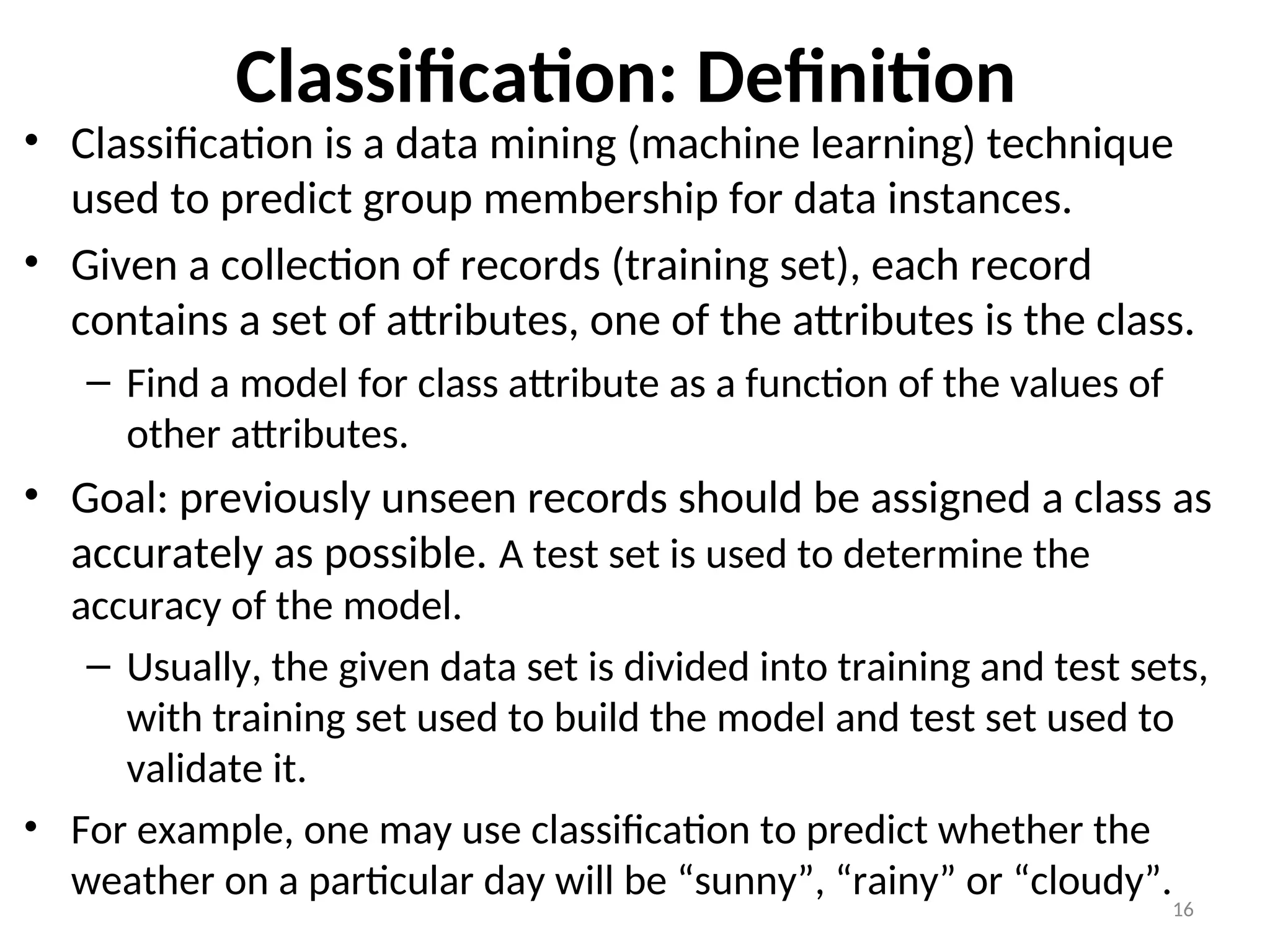 Classification: Definition
• Classification is a data mining (machine learning) technique
used to predict group membership for data instances.
• Given a collection of records (training set), each record
contains a set of attributes, one of the attributes is the class.
– Find a model for class attribute as a function of the values of
other attributes.
• Goal: previously unseen records should be assigned a class as
accurately as possible. A test set is used to determine the
accuracy of the model.
– Usually, the given data set is divided into training and test sets,
with training set used to build the model and test set used to
validate it.
• For example, one may use classification to predict whether the
weather on a particular day will be “sunny”, “rainy” or “cloudy”.
16
 