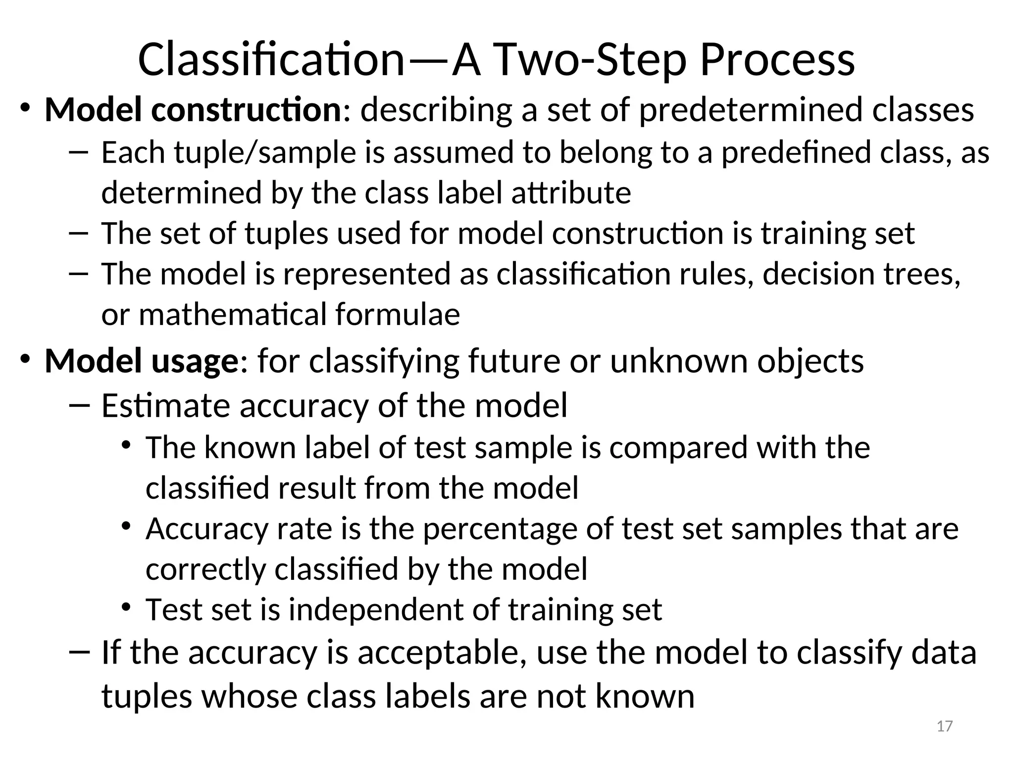 17
Classification—A Two-Step Process
• Model construction: describing a set of predetermined classes
– Each tuple/sample is assumed to belong to a predefined class, as
determined by the class label attribute
– The set of tuples used for model construction is training set
– The model is represented as classification rules, decision trees,
or mathematical formulae
• Model usage: for classifying future or unknown objects
– Estimate accuracy of the model
• The known label of test sample is compared with the
classified result from the model
• Accuracy rate is the percentage of test set samples that are
correctly classified by the model
• Test set is independent of training set
– If the accuracy is acceptable, use the model to classify data
tuples whose class labels are not known
 