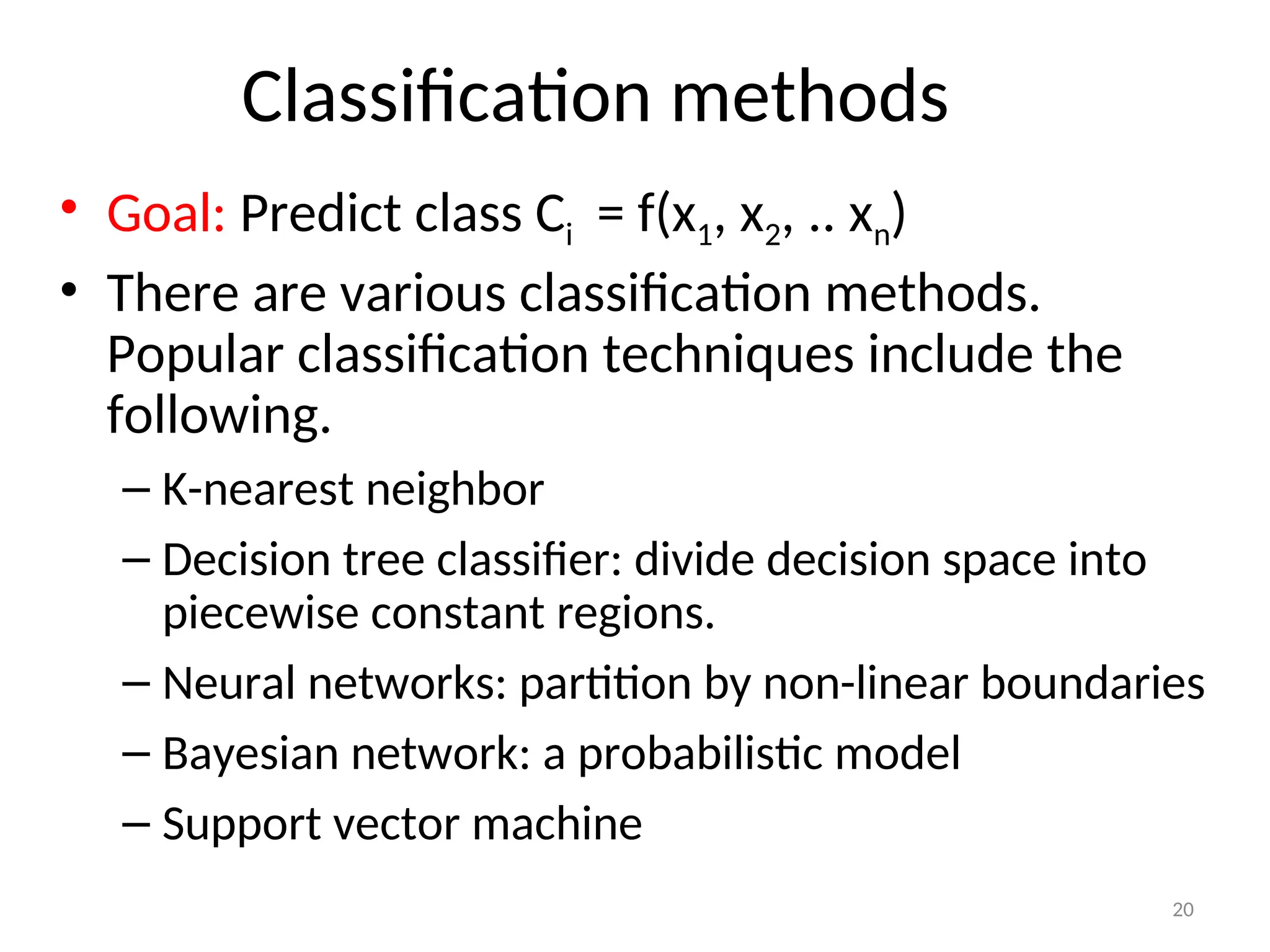 Classification methods
• Goal: Predict class Ci = f(x1, x2, .. xn)
• There are various classification methods.
Popular classification techniques include the
following.
– K-nearest neighbor
– Decision tree classifier: divide decision space into
piecewise constant regions.
– Neural networks: partition by non-linear boundaries
– Bayesian network: a probabilistic model
– Support vector machine
20
 