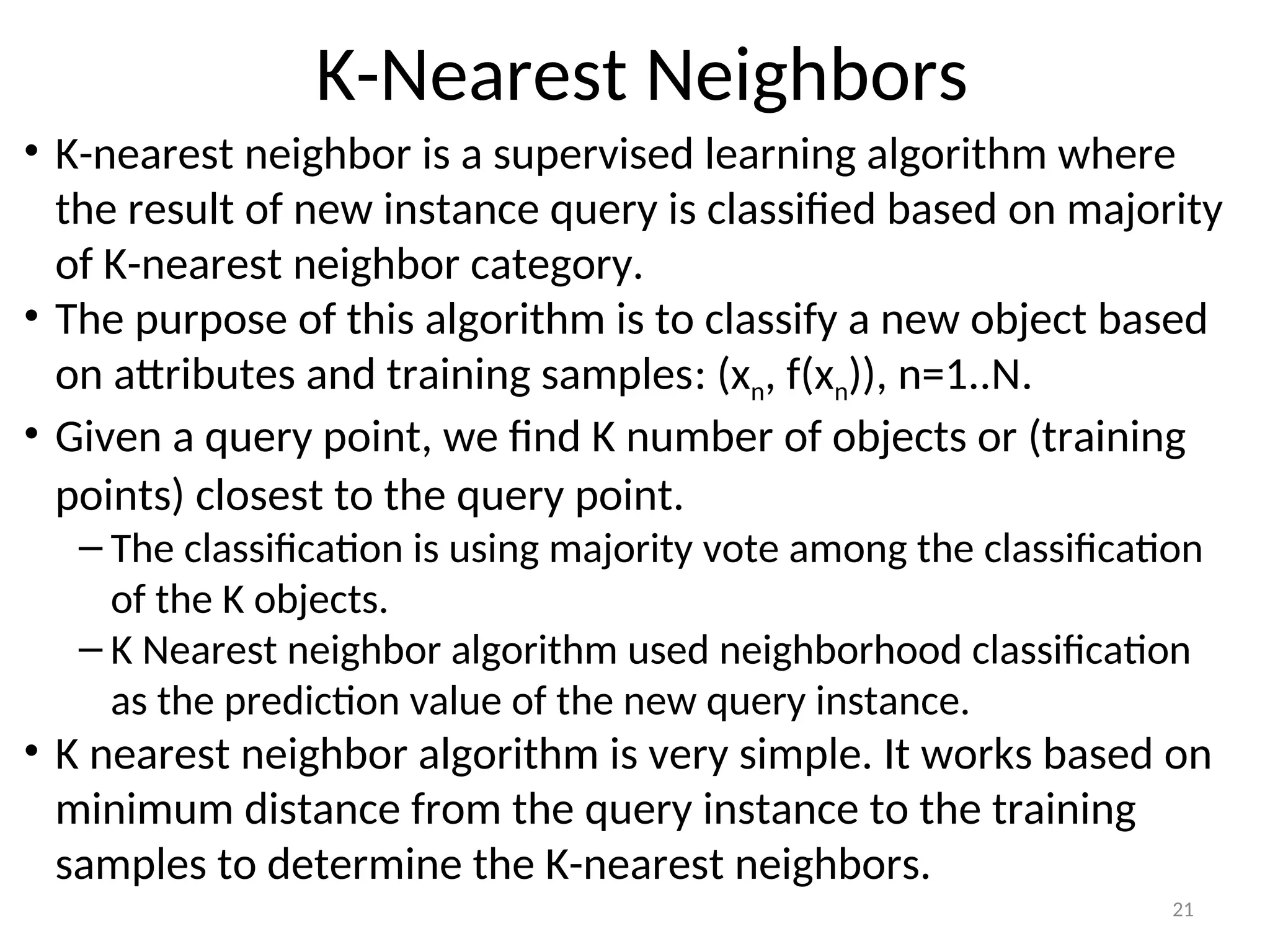K-Nearest Neighbors
• K-nearest neighbor is a supervised learning algorithm where
the result of new instance query is classified based on majority
of K-nearest neighbor category.
• The purpose of this algorithm is to classify a new object based
on attributes and training samples: (xn, f(xn)), n=1..N.
• Given a query point, we find K number of objects or (training
points) closest to the query point.
– The classification is using majority vote among the classification
of the K objects.
– K Nearest neighbor algorithm used neighborhood classification
as the prediction value of the new query instance.
• K nearest neighbor algorithm is very simple. It works based on
minimum distance from the query instance to the training
samples to determine the K-nearest neighbors.
21
 