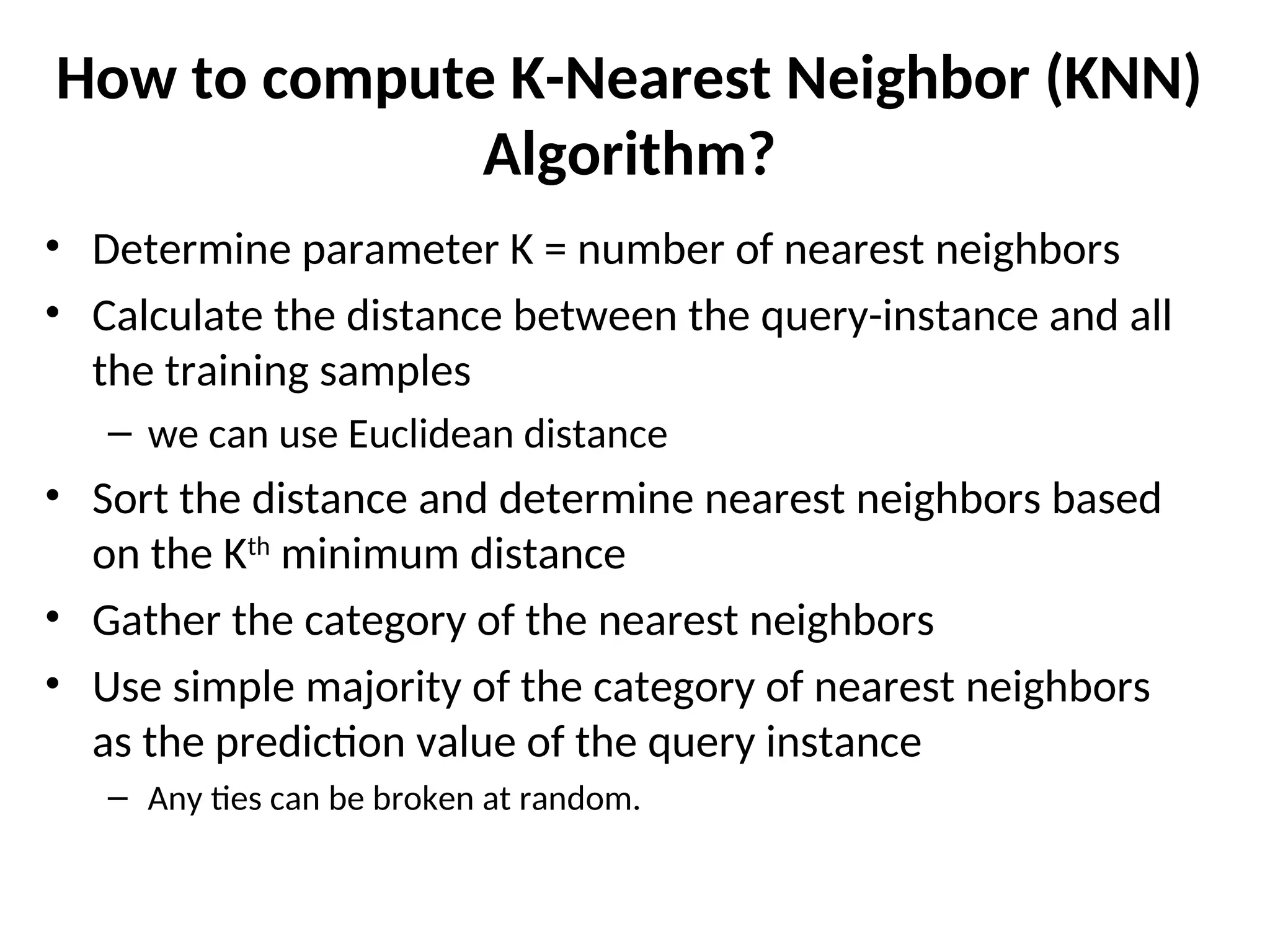 How to compute K-Nearest Neighbor (KNN)
Algorithm?
• Determine parameter K = number of nearest neighbors
• Calculate the distance between the query-instance and all
the training samples
– we can use Euclidean distance
• Sort the distance and determine nearest neighbors based
on the Kth
minimum distance
• Gather the category of the nearest neighbors
• Use simple majority of the category of nearest neighbors
as the prediction value of the query instance
– Any ties can be broken at random.
 