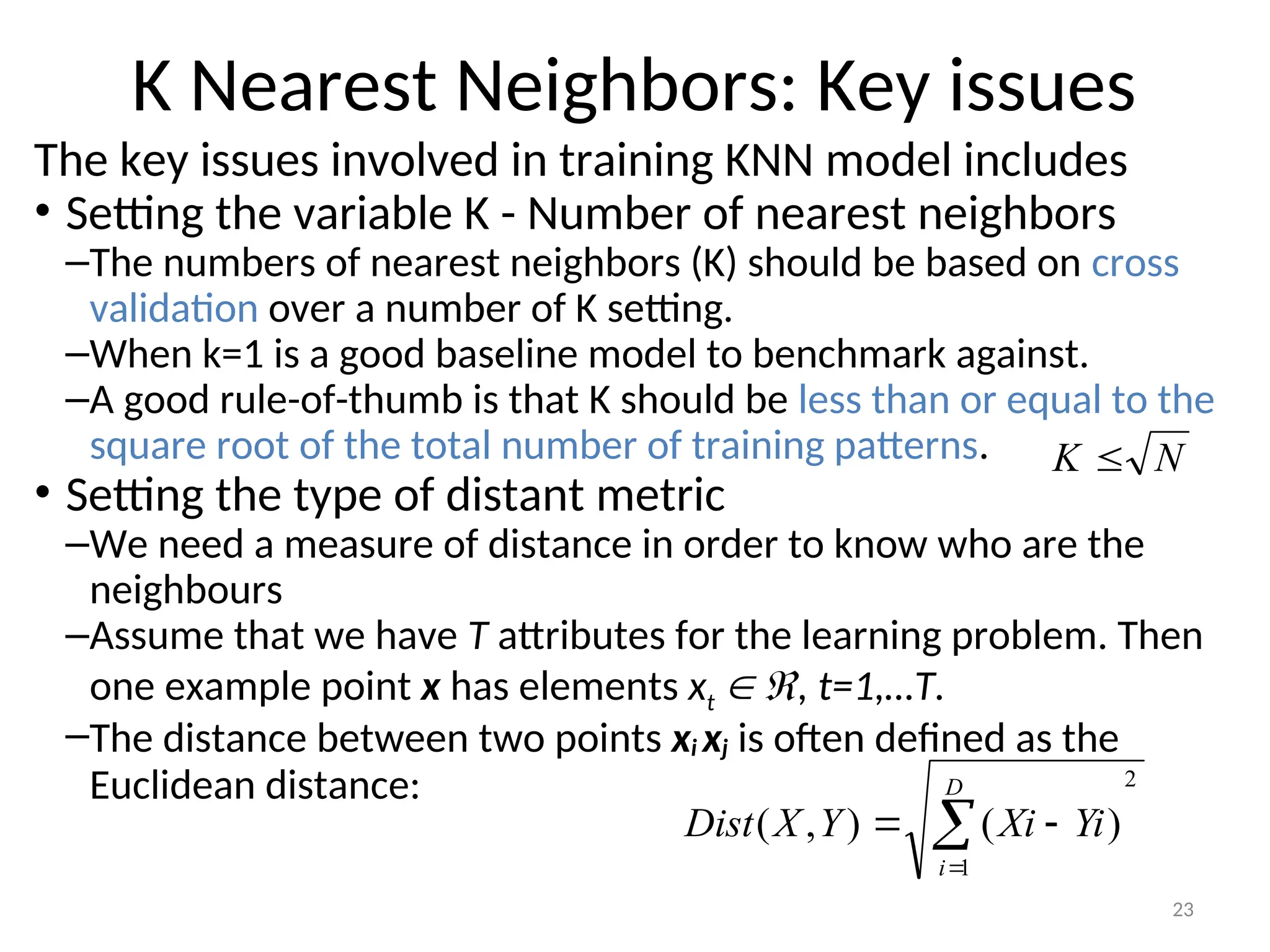 23
K Nearest Neighbors: Key issues
The key issues involved in training KNN model includes
• Setting the variable K - Number of nearest neighbors
–The numbers of nearest neighbors (K) should be based on cross
validation over a number of K setting.
–When k=1 is a good baseline model to benchmark against.
–A good rule-of-thumb is that K should be less than or equal to the
square root of the total number of training patterns.
• Setting the type of distant metric
–We need a measure of distance in order to know who are the
neighbours
–Assume that we have T attributes for the learning problem. Then
one example point x has elements xt  , t=1,…T.
–The distance between two points xi xj is often defined as the
Euclidean distance: 2
1
)
(
)
,
( 



D
i
Yi
Xi
Y
X
Dist
N
K 
 