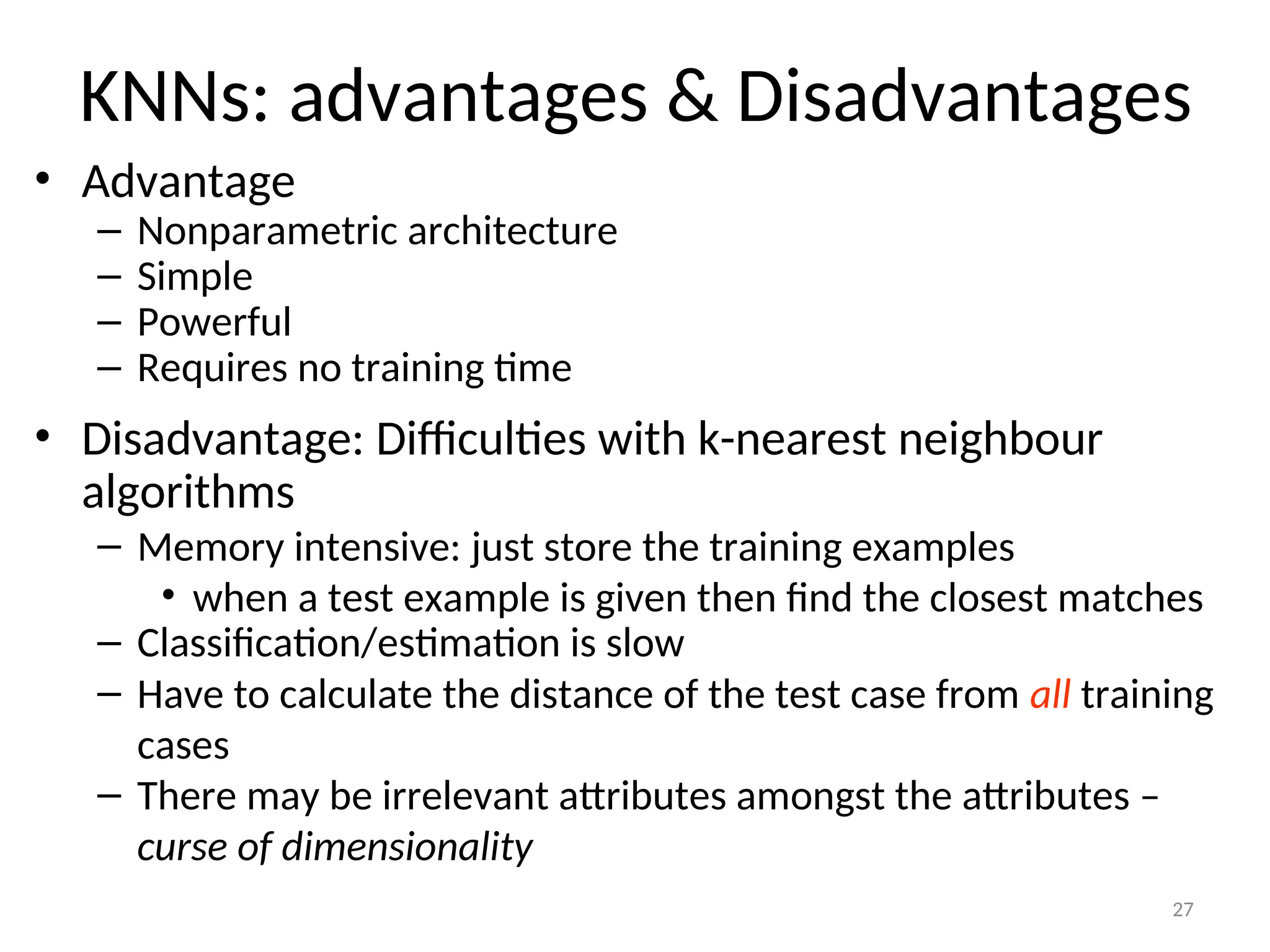 27
KNNs: advantages & Disadvantages
• Advantage
– Nonparametric architecture
– Simple
– Powerful
– Requires no training time
• Disadvantage: Difficulties with k-nearest neighbour
algorithms
– Memory intensive: just store the training examples
• when a test example is given then find the closest matches
– Classification/estimation is slow
– Have to calculate the distance of the test case from all training
cases
– There may be irrelevant attributes amongst the attributes –
curse of dimensionality
 
