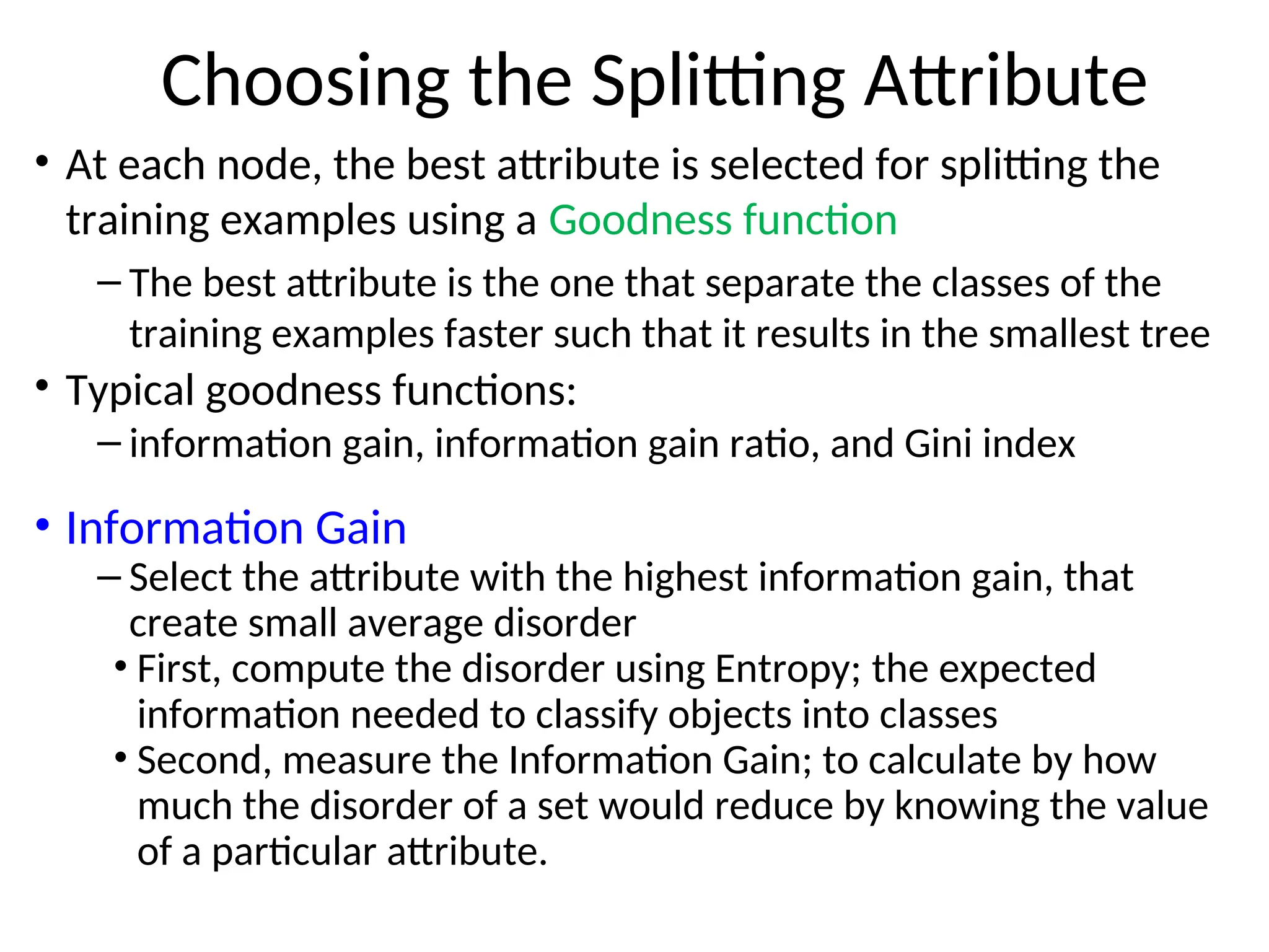Choosing the Splitting Attribute
• At each node, the best attribute is selected for splitting the
training examples using a Goodness function
– The best attribute is the one that separate the classes of the
training examples faster such that it results in the smallest tree
• Typical goodness functions:
– information gain, information gain ratio, and Gini index
• Information Gain
– Select the attribute with the highest information gain, that
create small average disorder
• First, compute the disorder using Entropy; the expected
information needed to classify objects into classes
• Second, measure the Information Gain; to calculate by how
much the disorder of a set would reduce by knowing the value
of a particular attribute.
 
