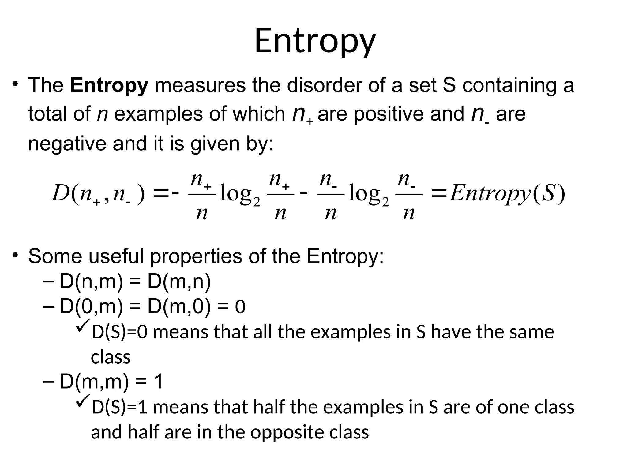 Entropy
)
(
log
log
)
,
( 2
2 S
Entropy
n
n
n
n
n
n
n
n
n
n
D 


 





• The Entropy measures the disorder of a set S containing a
total of n examples of which n+ are positive and n- are
negative and it is given by:
• Some useful properties of the Entropy:
– D(n,m) = D(m,n)
– D(0,m) = D(m,0) = 0
D(S)=0 means that all the examples in S have the same
class
– D(m,m) = 1
D(S)=1 means that half the examples in S are of one class
and half are in the opposite class
 