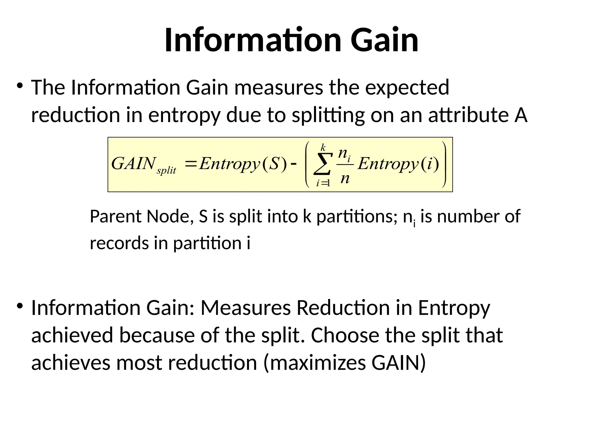Information Gain
• The Information Gain measures the expected
reduction in entropy due to splitting on an attribute A
Parent Node, S is split into k partitions; ni is number of
records in partition i
• Information Gain: Measures Reduction in Entropy
achieved because of the split. Choose the split that
achieves most reduction (maximizes GAIN)







 

k
i
i
split i
Entropy
n
n
S
Entropy
GAIN
1
)
(
)
(
 