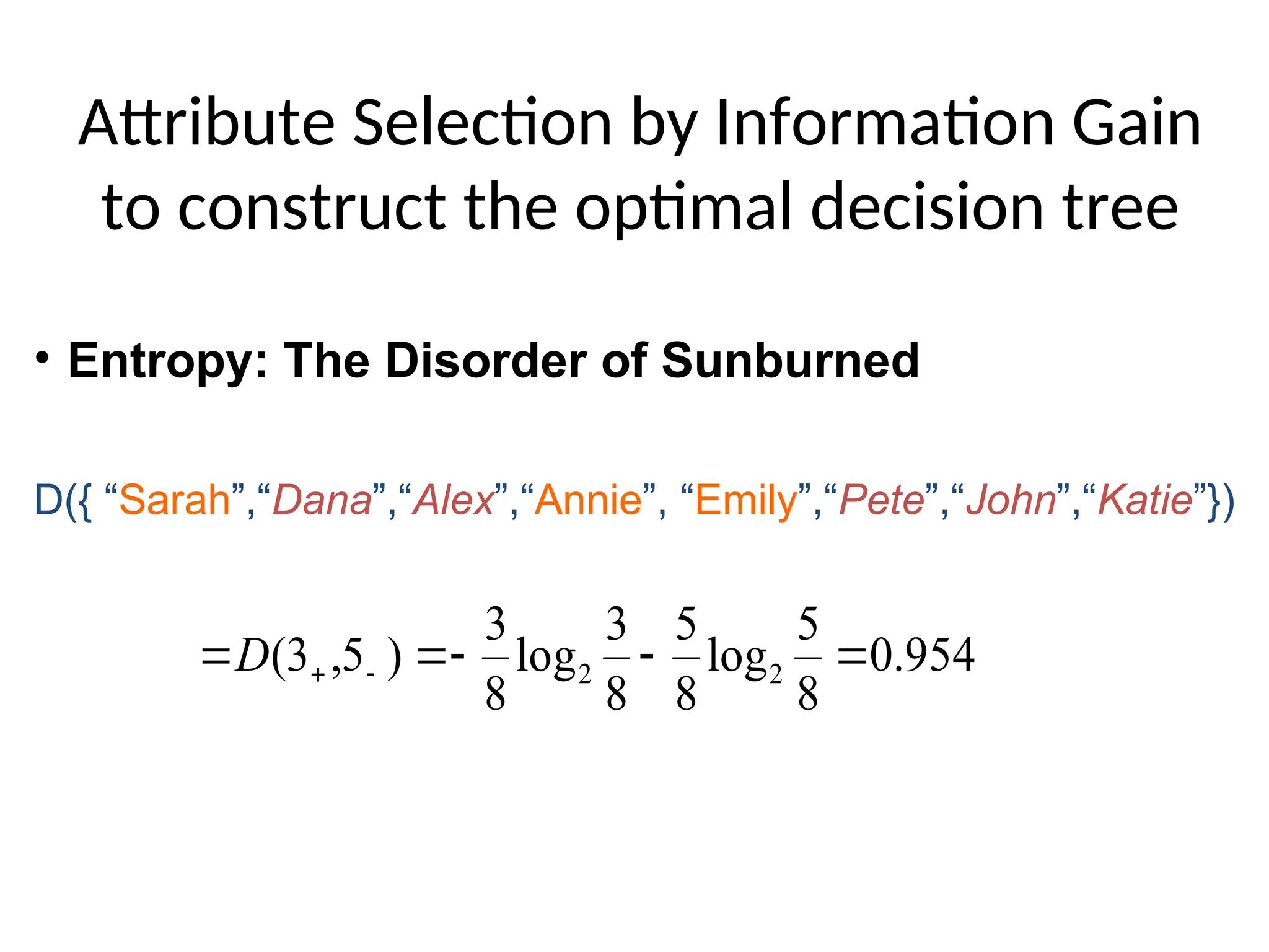Attribute Selection by Information Gain
to construct the optimal decision tree
954
.
0
8
5
log
8
5
8
3
log
8
3
)
5
,
3
( 2
2 



 

D
D({ “Sarah”,“Dana”,“Alex”,“Annie”, “Emily”,“Pete”,“John”,“Katie”})
• Entropy: The Disorder of Sunburned
 