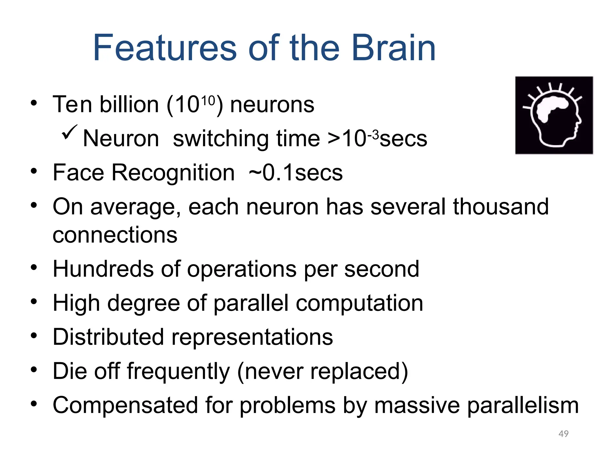 49
Features of the Brain
• Ten billion (1010
) neurons
Neuron switching time >10-3
secs
• Face Recognition ~0.1secs
• On average, each neuron has several thousand
connections
• Hundreds of operations per second
• High degree of parallel computation
• Distributed representations
• Die off frequently (never replaced)
• Compensated for problems by massive parallelism
 