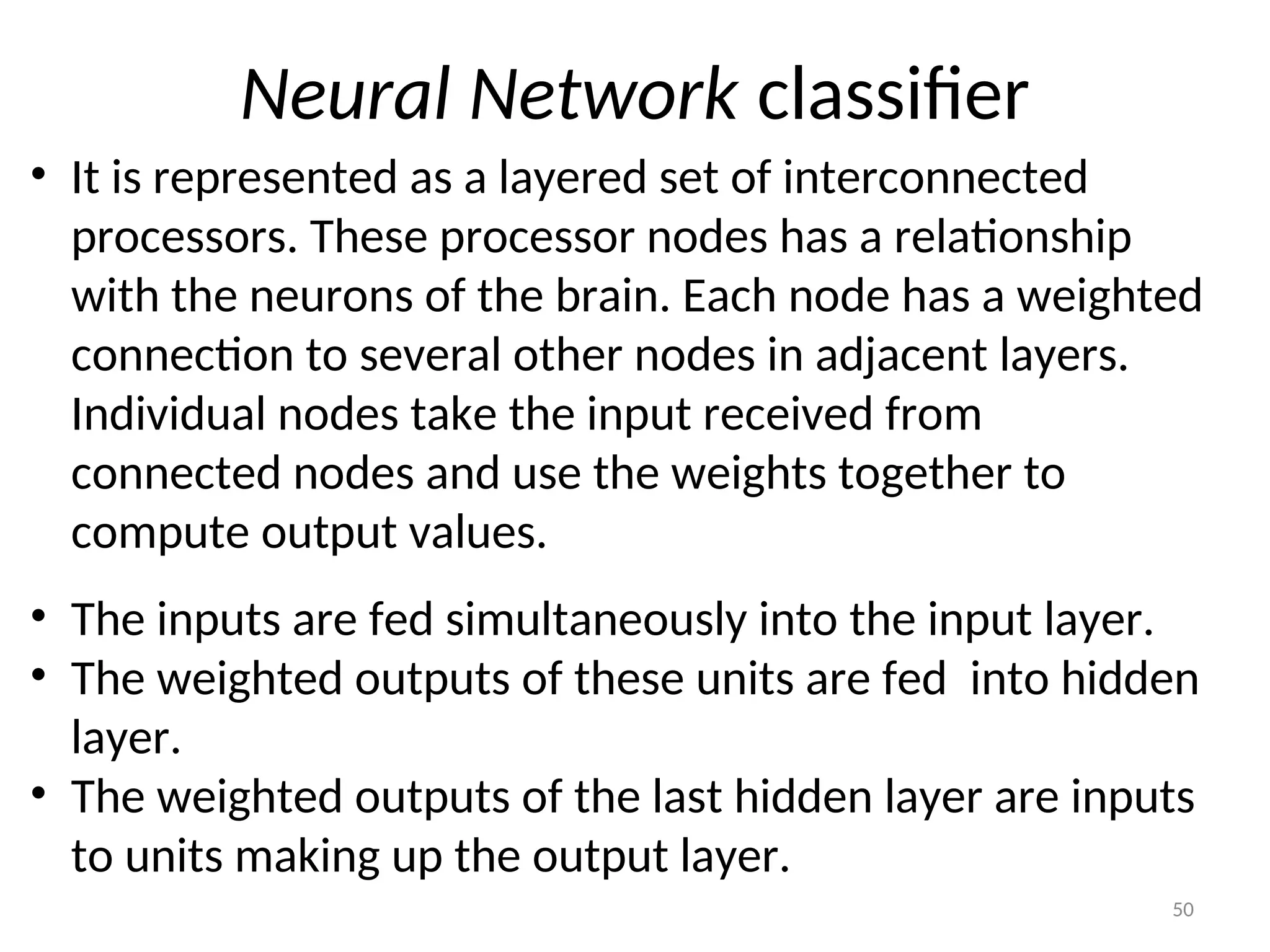 Neural Network classifier
• It is represented as a layered set of interconnected
processors. These processor nodes has a relationship
with the neurons of the brain. Each node has a weighted
connection to several other nodes in adjacent layers.
Individual nodes take the input received from
connected nodes and use the weights together to
compute output values.
• The inputs are fed simultaneously into the input layer.
• The weighted outputs of these units are fed into hidden
layer.
• The weighted outputs of the last hidden layer are inputs
to units making up the output layer.
50
 