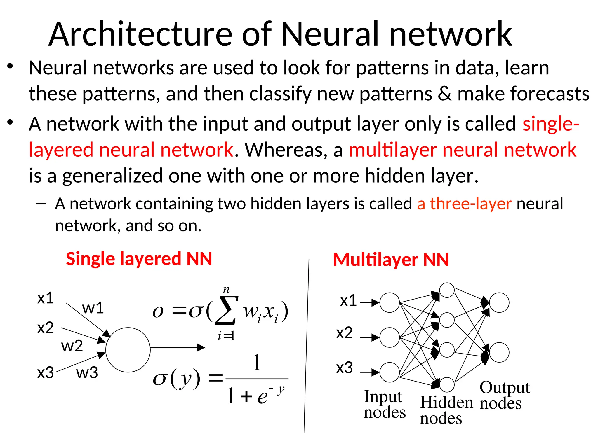 Architecture of Neural network
• Neural networks are used to look for patterns in data, learn
these patterns, and then classify new patterns & make forecasts
• A network with the input and output layer only is called single-
layered neural network. Whereas, a multilayer neural network
is a generalized one with one or more hidden layer.
– A network containing two hidden layers is called a three-layer neural
network, and so on.
Hidden
nodes
Output
nodes
x1
x2
x3
x1
x2
x3
w1
w2
w3
y
n
i
i
i
e
y
x
w
o




 
1
1
)
(
)
(
1


Single layered NN Multilayer NN
Input
nodes
 