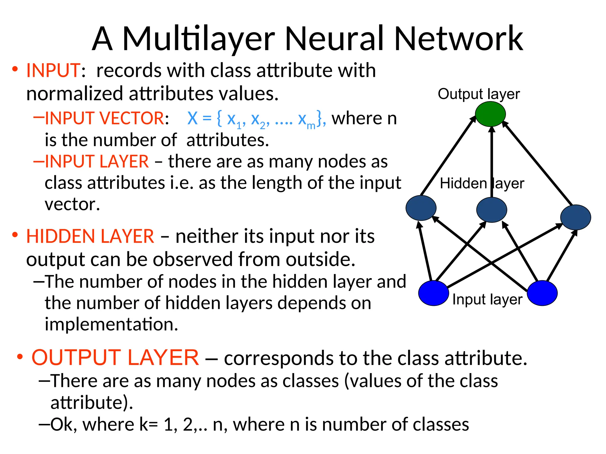 A Multilayer Neural Network
• INPUT: records with class attribute with
normalized attributes values.
–INPUT VECTOR: X = { x1, x2, …. xm}, where n
is the number of attributes.
–INPUT LAYER – there are as many nodes as
class attributes i.e. as the length of the input
vector.
• HIDDEN LAYER – neither its input nor its
output can be observed from outside.
–The number of nodes in the hidden layer and
the number of hidden layers depends on
implementation.
Input layer
Hidden layer
Output layer
• OUTPUT LAYER – corresponds to the class attribute.
–There are as many nodes as classes (values of the class
attribute).
–Ok, where k= 1, 2,.. n, where n is number of classes
 