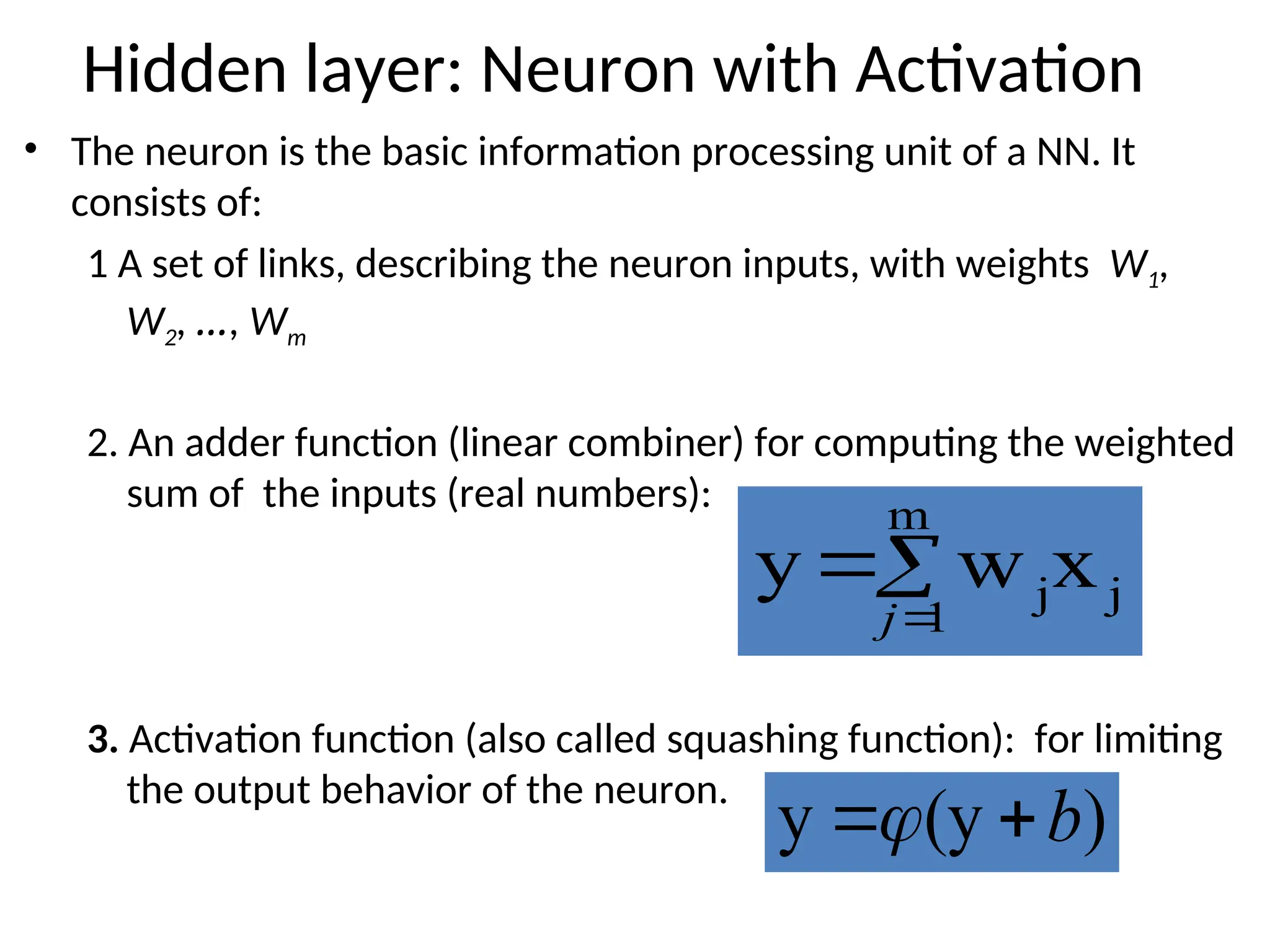 Hidden layer: Neuron with Activation
• The neuron is the basic information processing unit of a NN. It
consists of:
1 A set of links, describing the neuron inputs, with weights W1,
W2, …, Wm
2. An adder function (linear combiner) for computing the weighted
sum of the inputs (real numbers):
3. Activation function (also called squashing function): for limiting
the output behavior of the neuron.



m
1
j
jx
w
y
j
)
(y
y b


 