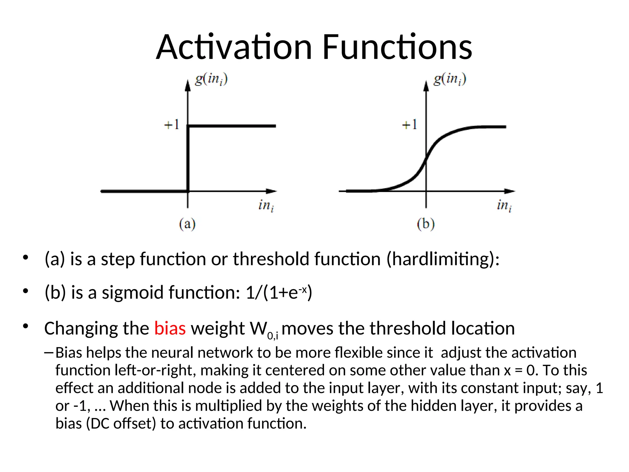 Activation Functions
• (a) is a step function or threshold function (hardlimiting):
• (b) is a sigmoid function: 1/(1+e-x
)
• Changing the bias weight W0,i moves the threshold location
–Bias helps the neural network to be more flexible since it adjust the activation
function left-or-right, making it centered on some other value than x = 0. To this
effect an additional node is added to the input layer, with its constant input; say, 1
or -1, … When this is multiplied by the weights of the hidden layer, it provides a
bias (DC offset) to activation function.
 