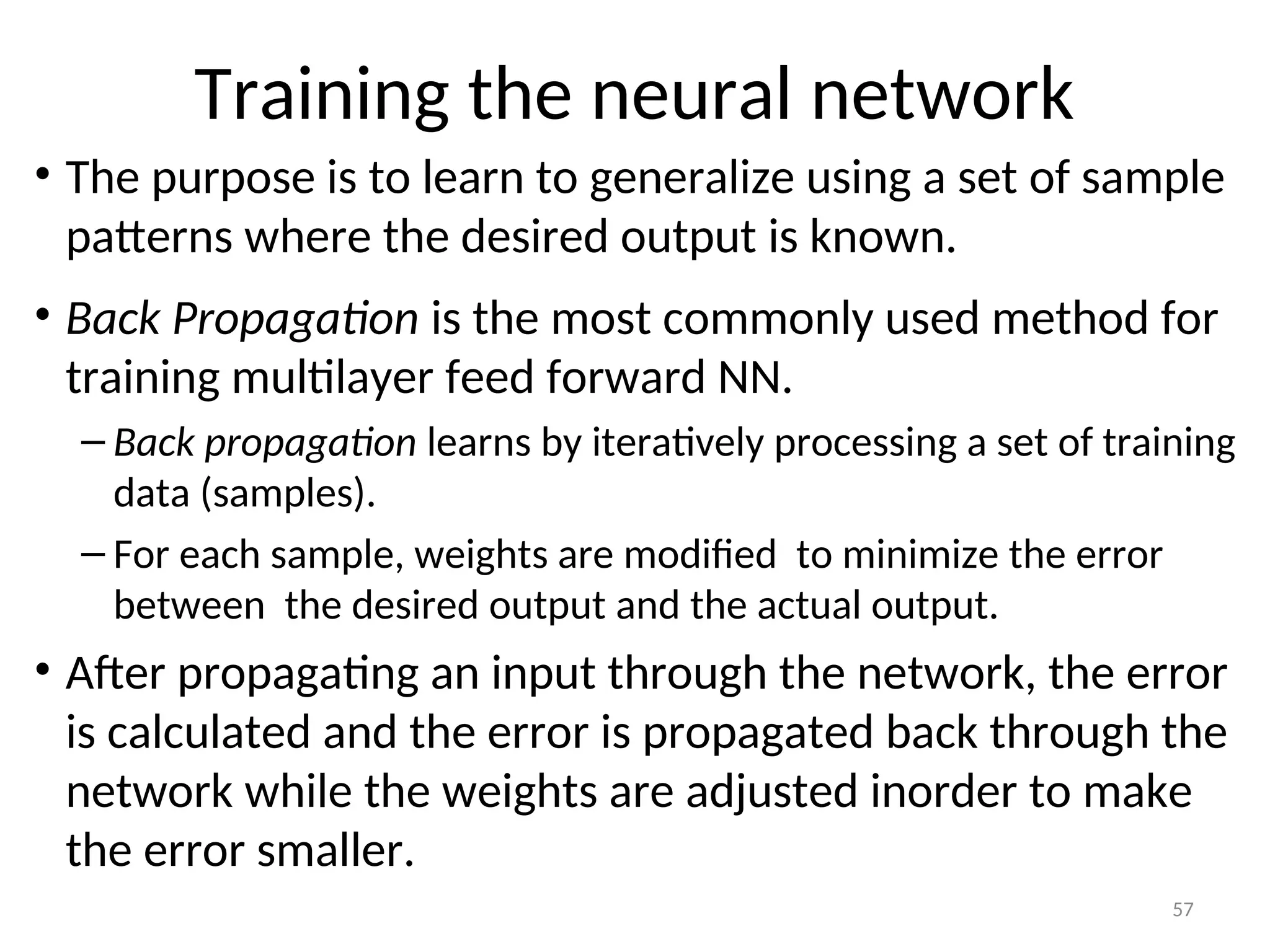 Training the neural network
• The purpose is to learn to generalize using a set of sample
patterns where the desired output is known.
• Back Propagation is the most commonly used method for
training multilayer feed forward NN.
– Back propagation learns by iteratively processing a set of training
data (samples).
– For each sample, weights are modified to minimize the error
between the desired output and the actual output.
• After propagating an input through the network, the error
is calculated and the error is propagated back through the
network while the weights are adjusted inorder to make
the error smaller.
57
 