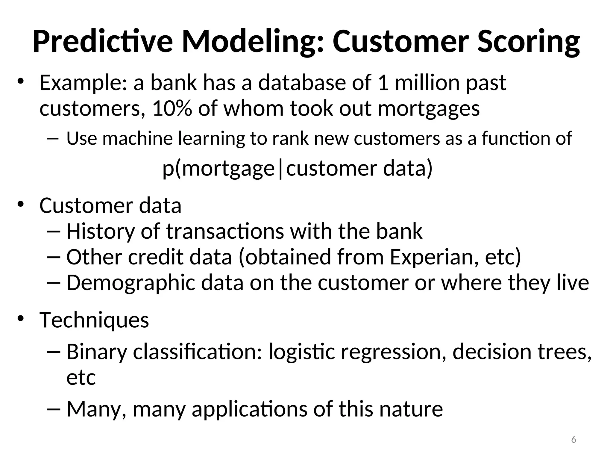 Predictive Modeling: Customer Scoring
• Example: a bank has a database of 1 million past
customers, 10% of whom took out mortgages
– Use machine learning to rank new customers as a function of
p(mortgage|customer data)
• Customer data
– History of transactions with the bank
– Other credit data (obtained from Experian, etc)
– Demographic data on the customer or where they live
• Techniques
– Binary classification: logistic regression, decision trees,
etc
– Many, many applications of this nature
6
 