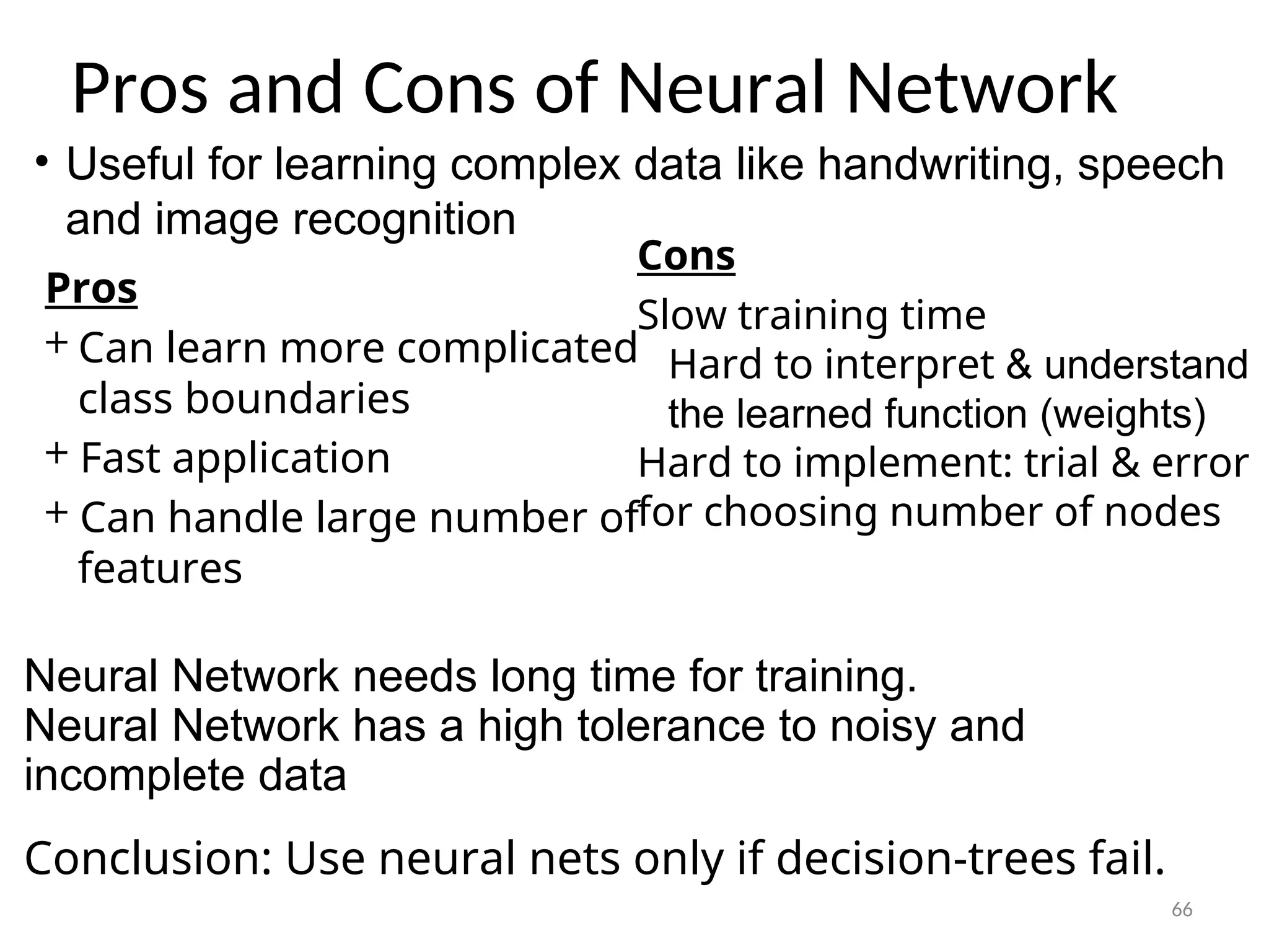 Pros and Cons of Neural Network
Cons
­
Slow training time
­ Hard to interpret & understand
the learned function (weights)
­
Hard to implement: trial & error
for choosing number of nodes
Pros
+ Can learn more complicated
class boundaries
+ Fast application
+ Can handle large number of
features
Neural Network needs long time for training.
Neural Network has a high tolerance to noisy and
incomplete data
Conclusion: Use neural nets only if decision-trees fail.
66
• Useful for learning complex data like handwriting, speech
and image recognition
 