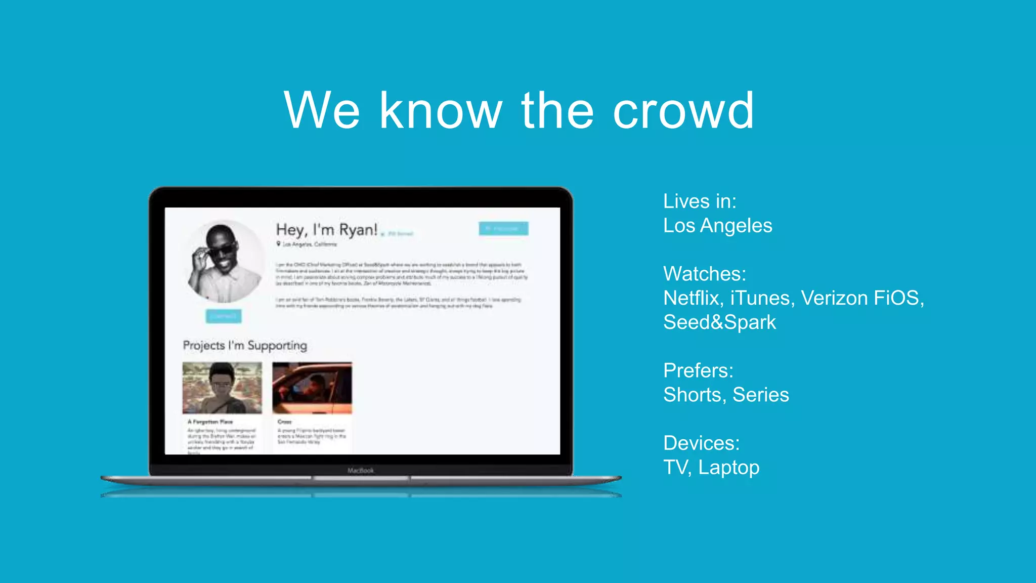 Lives in:
Los Angeles
Watches:
Netflix, iTunes, Verizon FiOS,
Seed&Spark
Prefers:
Shorts, Series
Devices:
TV, Laptop
We know the crowd
 