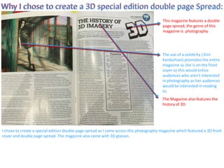 Why I chose to create a 3D special edition double page Spread:
I chose to create a special edition double page spread as I came across this photography magazine which featured a 3D front
cover and double page spread. The magazine also came with 3D glasses.
Why I chose to create a 3D special edition double page Spread:
This magazine features a double
page spread, the genre of this
magazine is photography.
The use of a celebrity ( Kim
Kardashian) promotes the entire
magazine as she is on the front
cover so this would entice
audiences who aren't interested
in photography as her audiences
would be interested in reading
to.
The Magazine also features the
history of 3D.
 