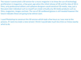 The reason I constructed a 3D version for a music magazine is to show the use of technology
proliferation in magazines, a few years ago when the initial release of 3D and the idea of 3D in
films, only professional editors and software designers could construct 3D media, now, just a
few years later individual such as myself can create virtually any 3D media products such as
films, magazines, images and text. The use of 3D cardboard glasses is still needed however the
future indicates these are going to be extinct soon.
I used Photoshop to construct the 3D version which took a few hours as I was new to the
process. If I were to create a new version I think it would take much less time as I know exactly
what to do.
 