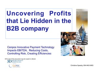 Uncovering Profits
that Lie Hidden in the
B2B company
Cenpos Innovative Payment Technology
Impacts EBITDA, Reducing Costs,
Controlling Risk, Creating Efficiencies
© No part of this document may be copied or altered.

Christine Speedy, 954-942-0483

 