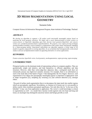 International Journal of Computer Graphics & Animation (IJCGA) Vol.5, No.2, April 2015
DOI : 10.5121/ijcga.2015.5204 37
3D MESH SEGMENTATION USING LOCAL
GEOMETRY
Sumanta Guha
Computer Science & Information Management Program, Asian Institute of Technology, Thailand.
ABSTRACT.
We develop an algorithm to segment a 3D surface mesh intovisually meaningful regions based on
analyzing the local geometry ofvertices. We begin with a novel characterization of mesh vertices as
convex,concave or hyperbolic depending upon their discrete local geometry.Hyperbolic and concave
vertices are considered potential feature regionboundaries. We propose a new region growing technique
starting fromthese boundary vertices leading to a segmentation of the surface thatis subsequently simplified
by a region-merging method. Experiments indicatethat our algorithm segments a broad range of 3D
models at aquality comparable to existing algorithms. Its use of methods that belongnaturally to discretized
surfaces and ease of implementation makeit an appealing alternative in various applications.
KEYWORDS:
Feature extraction, hyperbolic vertex, local geometry, meshsegmentation, region growing, region merging
1 INTRODUCTION
Polygonal meshes are the dominant mode of representing surfaces in computer graphics. They are
geometrically simple and intuitive, and lend themselves to efficient algorithms and data
structures. However, other than vertex-edge-face adjacency data, a polygonal mesh does not
intrinsically possess any high-level semantic structure. For example, there is no information as
such in the mesh data of the hand in Figure 1 that distinguishes the five fingers. However, such
segmentation of an object into perceptually meaningful regions is important in applications such
as shape recognition [22], morphing [8], texturing [11] and collision detection [12], amongst
others.
The goal of surface mesh segmentation then is to decompose the input mesh into smaller regions
which are perceptually significant. Nevertheless, as Atteneet al [1] point out it is not possible to
define exactly what constitutes perceptual significance. Not only does this lie “in the eyes of the
beholder” it may vary from application to application. The viewer’s world knowledge is critical
to segmentation as well – in a model that a layman would segment only into heart and lung and
tissue, an oncologist may distinguish cancerous tumors and benign growths as well.
 
