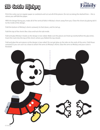 © Disney
A
3D Cutie Mickey
Print the cuties out on regular paper or cardstock and cut out all of the pieces. Do not cut along the dashed lines -- this is
where you will fold the paper.
With the design facing you, make all of the vertical folds in Mickey’s shorts away from you. Close the shorts by gluing tab A
to the inside of the design.
Fold the bottom of Mickey’s shorts outward, his feet down, and his tail up.
Fold the top of the shorts like a box and tuck the tab inside.
Fold and glue Mickey’s heads so the design is two-sided. Make sure the pieces are lined up evenly before the glue dries.
Insert the neck into the top of the shorts where you folded the top closed.
Fold and glue the arm pieces so the design is two-sided. Do not get glue on the tabs on the ends of the arms. Fold those
outward so you can use it as a base to attach the arms to Mickey’s shorts. Glue the arms to Mickey and your cutie is
© Disney
 