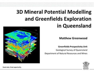 3D Mineral Potential Modelling
and Greenfields Exploration
in Queensland
Matthew Greenwood
Greenfields Prospectivity Unit
Geological Survey of Queensland
Department of Natural Resources and Mines
 