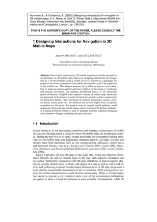 Nurminen,A., & Oulasvirta, A. (2008). Designing interactions for navigation in
3D mobile maps. In L. Meng, A. Zipf, S. Winter (Eds.), Map-based Mobile Ser-
vices: Design, Interaction and Usability, Springer, Lecture Notes in Geoinfor-
mation and Cartography, London, pp. 198-224.

 THIS IS THE AUTHOR’S COPY OF THE PAPER, PLEASE CONSULT THE
                      BOOK FOR CITATION


  1 Designing Interactions for Navigation in 3D
  Mobile Maps

                         Antti NURMINEN1, Antti OULASVIRTA2
                              1Helsinki University of Technology, Finland
                      2Helsinki Institute for Information Technology HIIT, Finland




         Abstract. Due to their intuitiveness, 3D mobile maps have recently emerged as
         an alternative to 2D mobile maps. However, designing interactions for naviga-
         tion in a 3D environment using a mobile device is non-trivial. Challenges are
         posed by the severe limitations of the mobile user interface and of the capacities
         of the mobile user. This chapter analyses the problem of degrees of freedom:
         how to make navigation quicker and more intuitive by the means of restricting
         and guiding movement, yet enabling unrestricted access to all reasonable
         points-of-interests. Insights from empirical studies of mobile map interaction
         are presented, in the form of a model of interactive search, to draw requirements
         for interaction design. Then, the design of controls, landmarks, cameras, inter-
         est fields, routes, paths etc. are analysed and several higher-level navigation
         metaphors are discussed. We propose ways to support spatial updating, rapid
         alignment of physical and virtual spaces, and overcoming the keyhole problem.
         A working prototype system is used to illustrate different solutions alongside
         with alternative designs, weighing their pros and cons.



  1.1 Introduction

  Recent advances in the processing capabilities and interface technologies of mobile
  devices have brought about a situation where 3D mobile maps are increasingly realis-
  tic. During the past five or so years, several developers have presented working proto-
  types of 3D mobile maps and empirically compared them to 2D maps. Various user
  benefits have been identified, such as fun, recognisability, efficiency, intuitiveness,
  and decreased memory load (e.g., Burigat and Chittaro 2005, Laakso 2002, Oulas-
  virta, Nurminen, and Nivala submitted, Rakkolainen and Vainio 2001, Vainio and Ko-
  tala 2002).
      Figure 1 presents 2D and 3D maps of the same area. There are important differ-
  ences between 2D and 3D mobile maps in the way each supports orientation and
  navigation. Particularly, orientation with 2D maps (electronic or paper) requires iden-
  tifying possibly abstract cues, symbols, and shapes of a map as well as real world ob-
  jects, and performing a mental transformation between them. A 3D map can provide a
  more directly recognisable visualisation of the environment. With a first person view,
  even the mental transformation would become unnecessary. While a 3D representa-
  tion seems to provide a very intuitive static view of the environment, (interactive)
  navigation in such a virtual environment is more complex. Consequently, while 3D
 