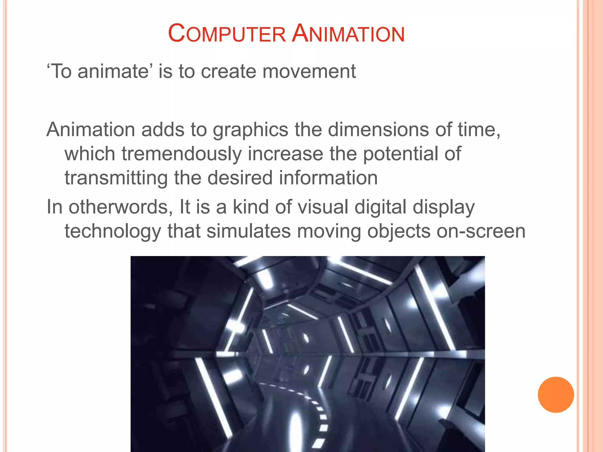 COMPUTER ANIMATION
‘To animate’ is to create movement
Animation adds to graphics the dimensions of time,
which tremendously increase the potential of
transmitting the desired information
In otherwords, It is a kind of visual digital display
technology that simulates moving objects on-screen
 