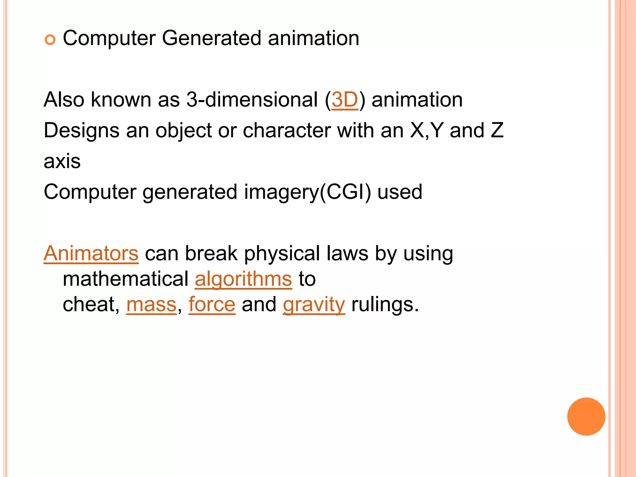  Computer Generated animation
Also known as 3-dimensional (3D) animation
Designs an object or character with an X,Y and Z
axis
Computer generated imagery(CGI) used
Animators can break physical laws by using
mathematical algorithms to
cheat, mass, force and gravity rulings.
 