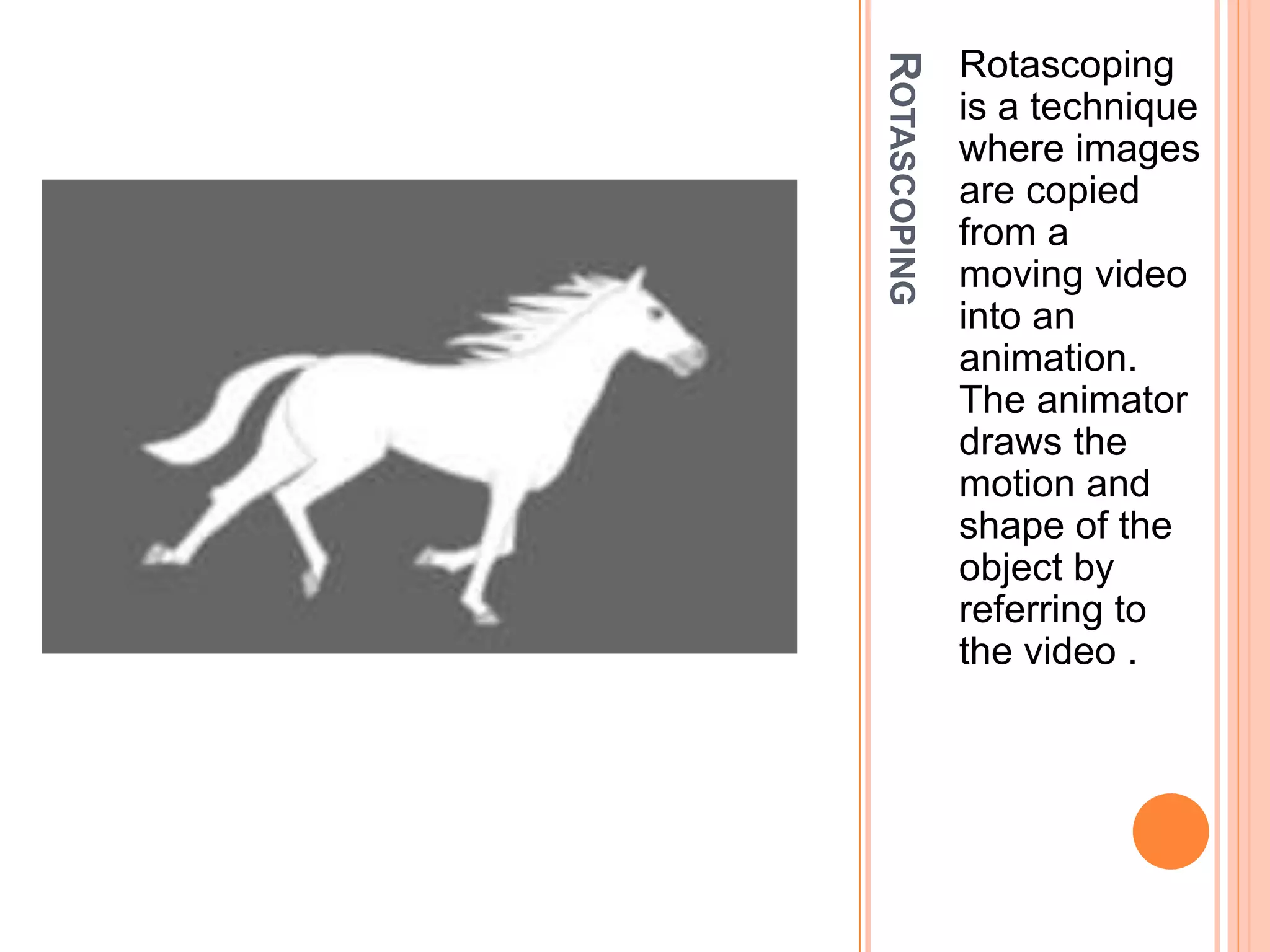 ROTASCOPING
Rotascoping
is a technique
where images
are copied
from a
moving video
into an
animation.
The animator
draws the
motion and
shape of the
object by
referring to
the video .
 