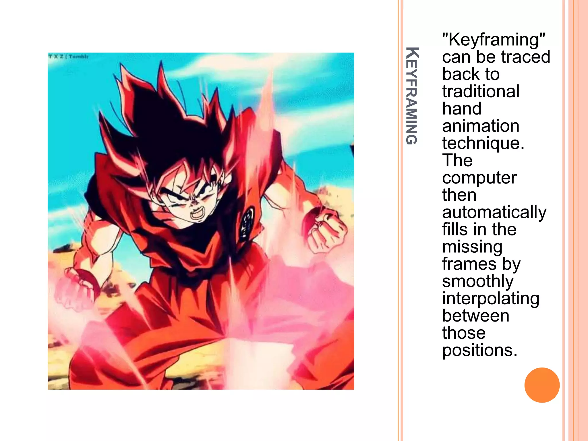 KEYFRAMING
"Keyframing"
can be traced
back to
traditional
hand
animation
technique.
The
computer
then
automatically
fills in the
missing
frames by
smoothly
interpolating
between
those
positions.
 