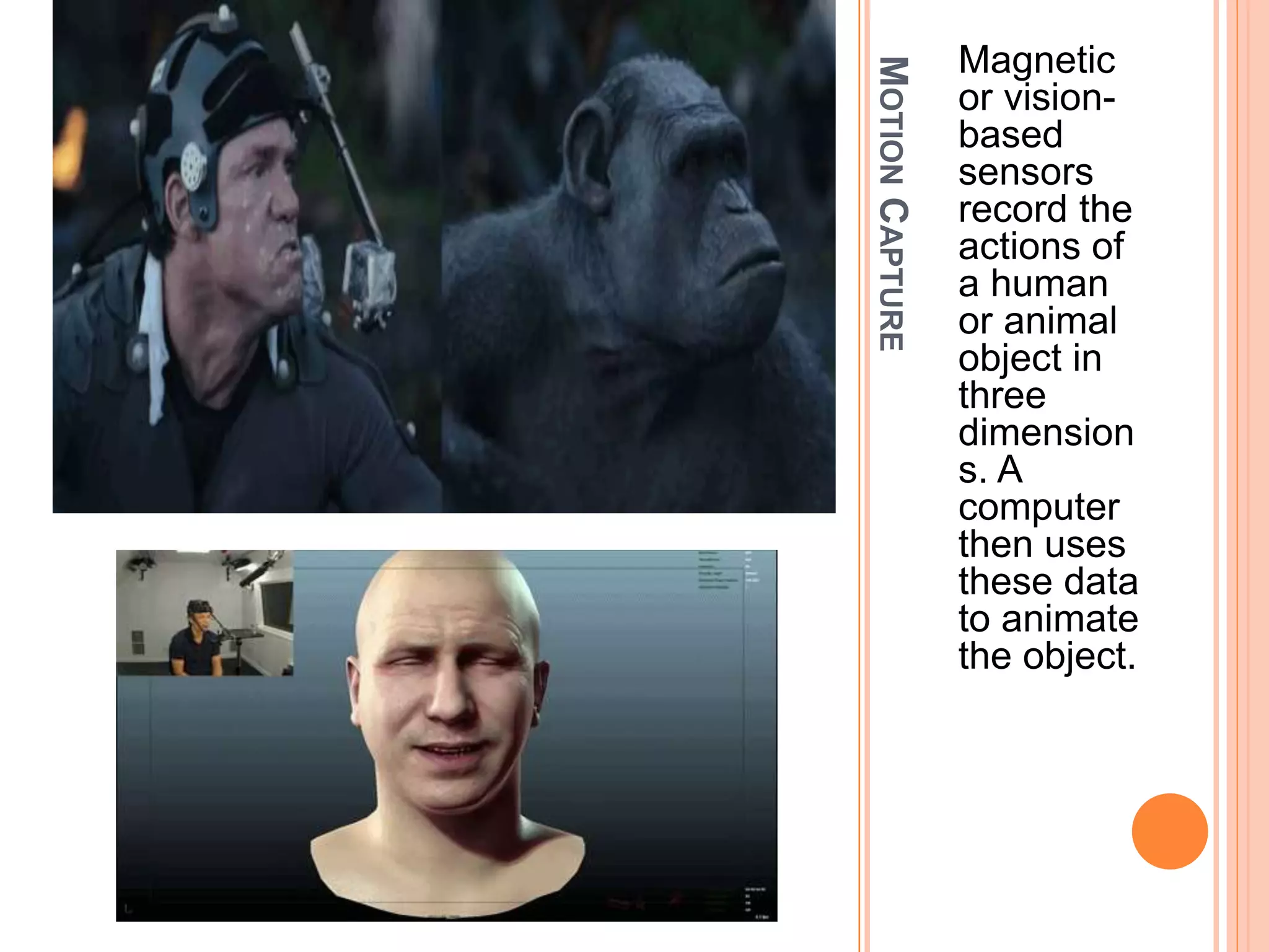 MOTIONCAPTURE
Magnetic
or vision-
based
sensors
record the
actions of
a human
or animal
object in
three
dimension
s. A
computer
then uses
these data
to animate
the object.
 