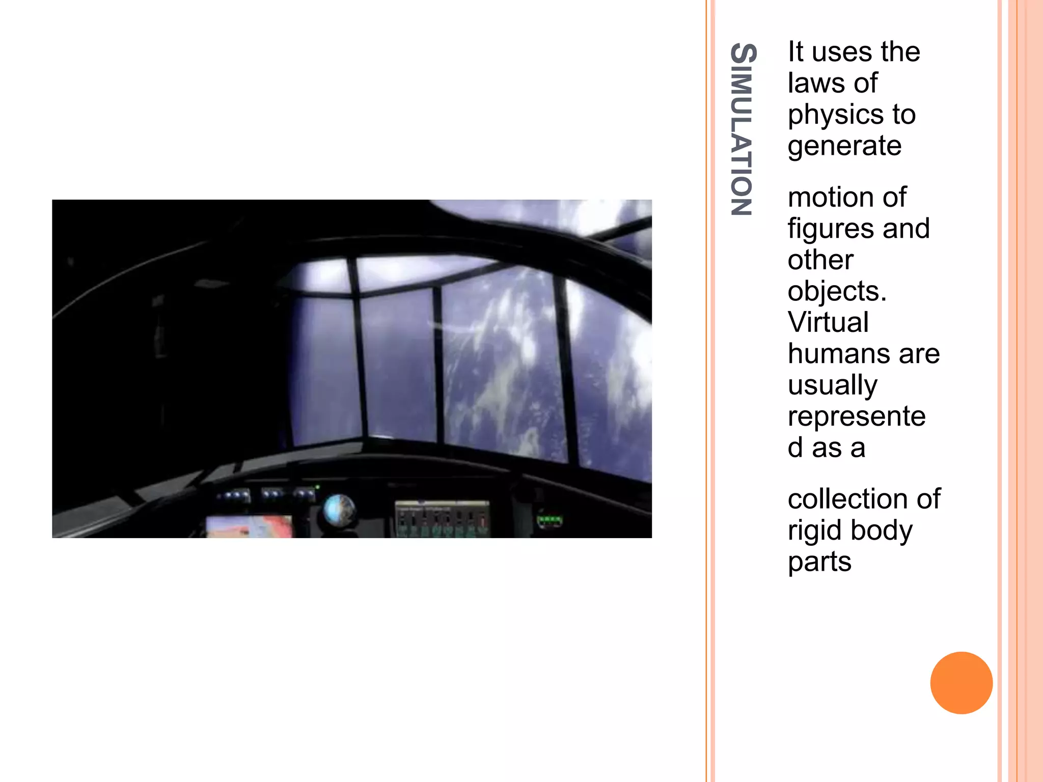 SIMULATION
It uses the
laws of
physics to
generate
motion of
figures and
other
objects.
Virtual
humans are
usually
represente
d as a
collection of
rigid body
parts
 