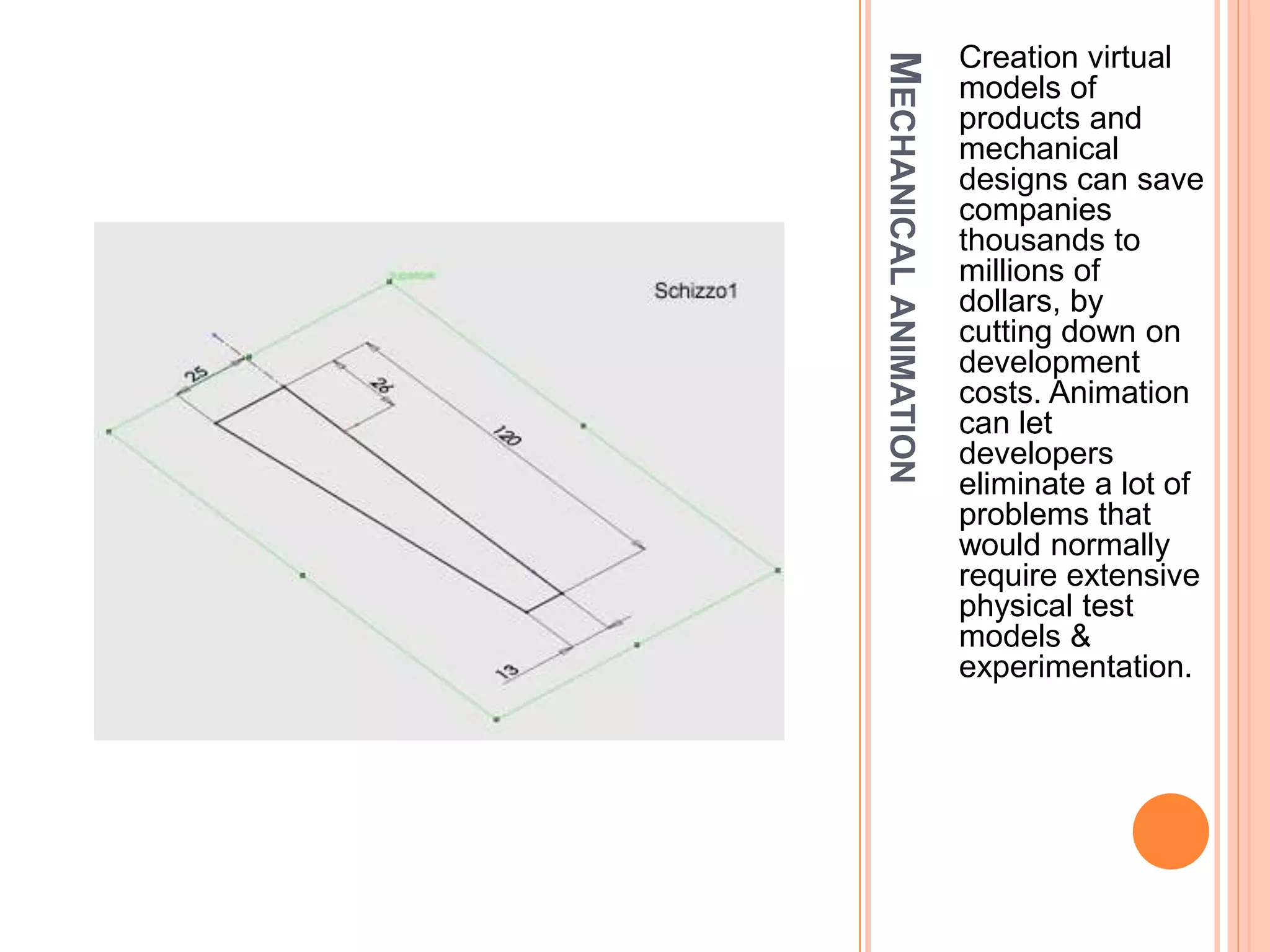 MECHANICALANIMATION
Creation virtual
models of
products and
mechanical
designs can save
companies
thousands to
millions of
dollars, by
cutting down on
development
costs. Animation
can let
developers
eliminate a lot of
problems that
would normally
require extensive
physical test
models &
experimentation.
 
