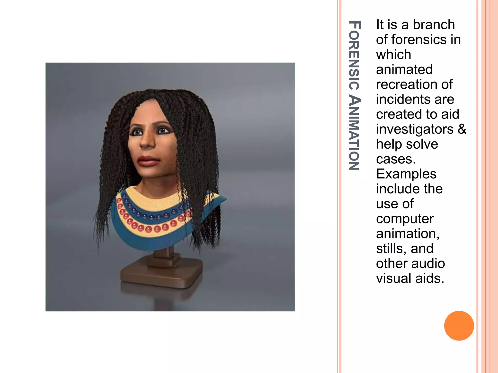 FORENSICANIMATION
It is a branch
of forensics in
which
animated
recreation of
incidents are
created to aid
investigators &
help solve
cases.
Examples
include the
use of
computer
animation,
stills, and
other audio
visual aids.
 