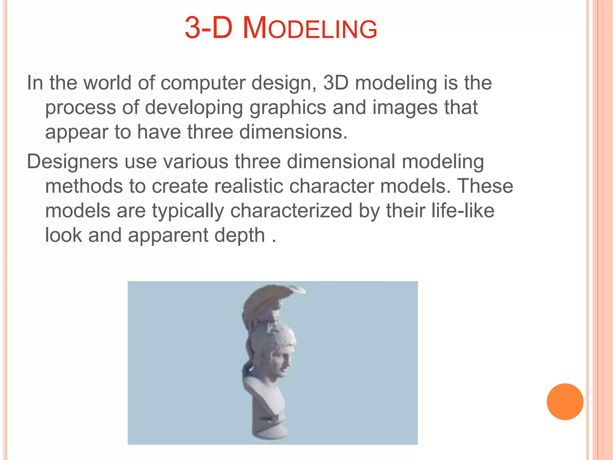 3-D MODELING
In the world of computer design, 3D modeling is the
process of developing graphics and images that
appear to have three dimensions.
Designers use various three dimensional modeling
methods to create realistic character models. These
models are typically characterized by their life-like
look and apparent depth .
 