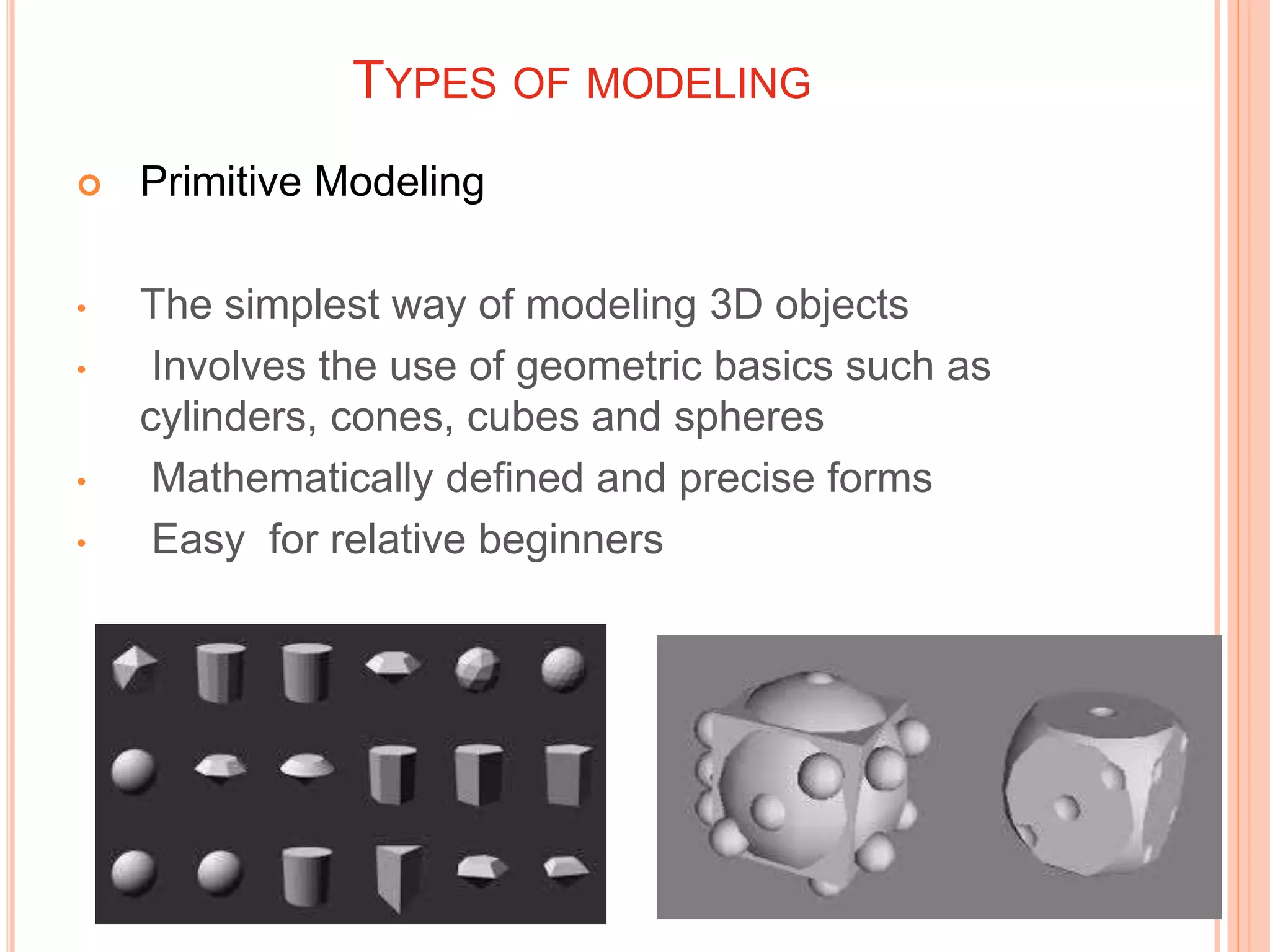 TYPES OF MODELING
 Primitive Modeling
• The simplest way of modeling 3D objects
• Involves the use of geometric basics such as
cylinders, cones, cubes and spheres
• Mathematically defined and precise forms
• Easy for relative beginners
 