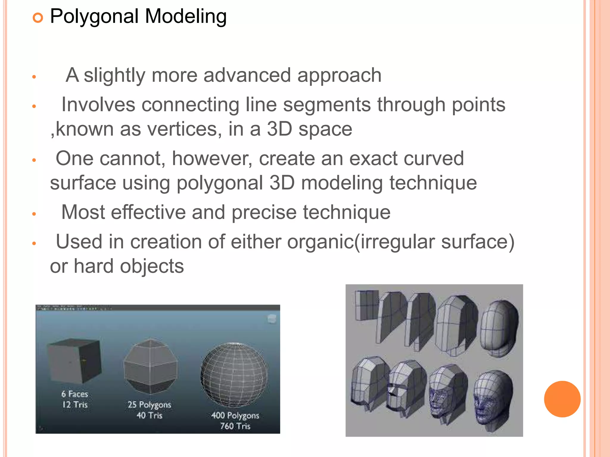  Polygonal Modeling
• A slightly more advanced approach
• Involves connecting line segments through points
,known as vertices, in a 3D space
• One cannot, however, create an exact curved
surface using polygonal 3D modeling technique
• Most effective and precise technique
• Used in creation of either organic(irregular surface)
or hard objects
 