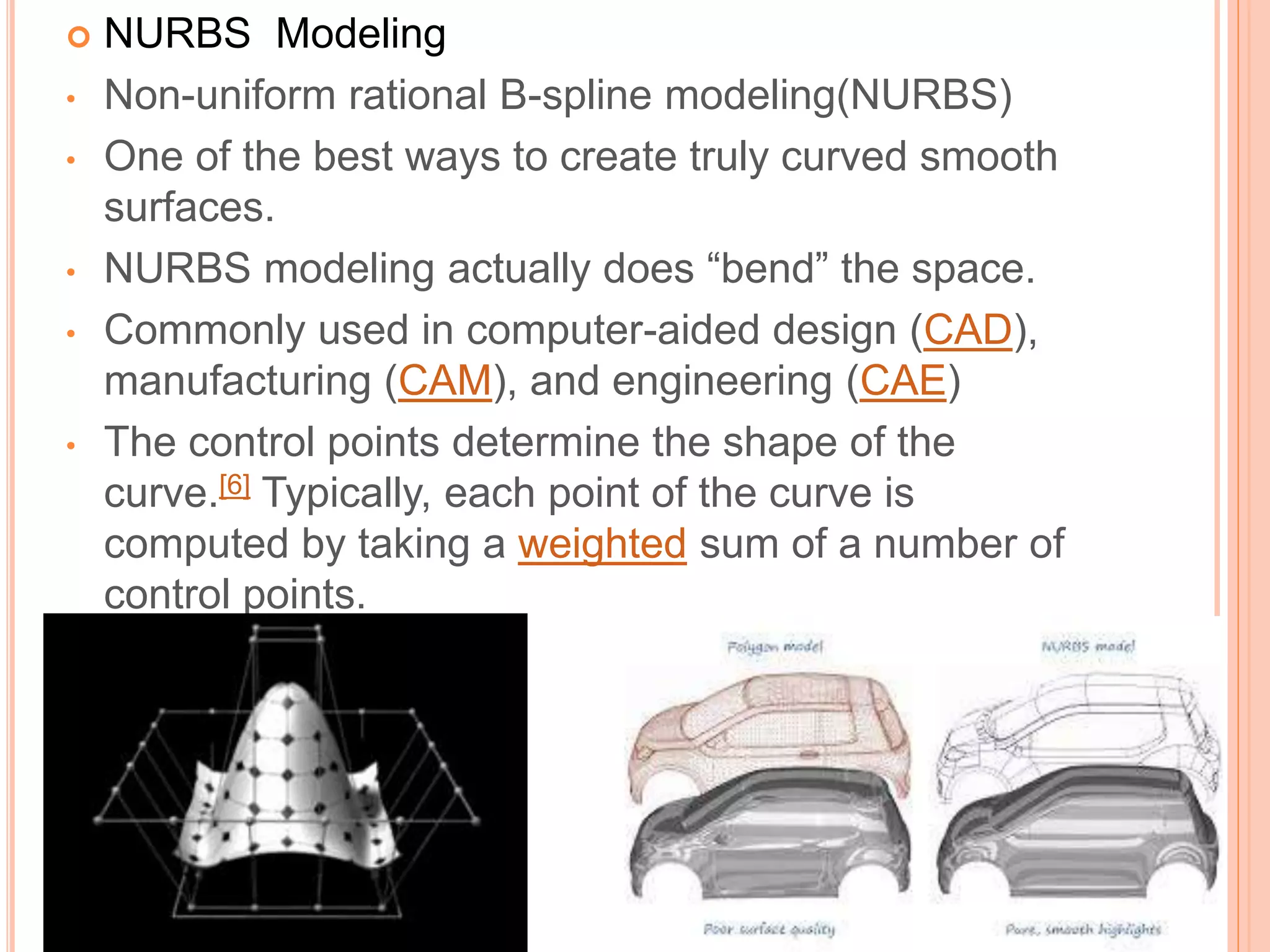  NURBS Modeling
• Non-uniform rational B-spline modeling(NURBS)
• One of the best ways to create truly curved smooth
surfaces.
• NURBS modeling actually does “bend” the space.
• Commonly used in computer-aided design (CAD),
manufacturing (CAM), and engineering (CAE)
• The control points determine the shape of the
curve.[6] Typically, each point of the curve is
computed by taking a weighted sum of a number of
control points.
 